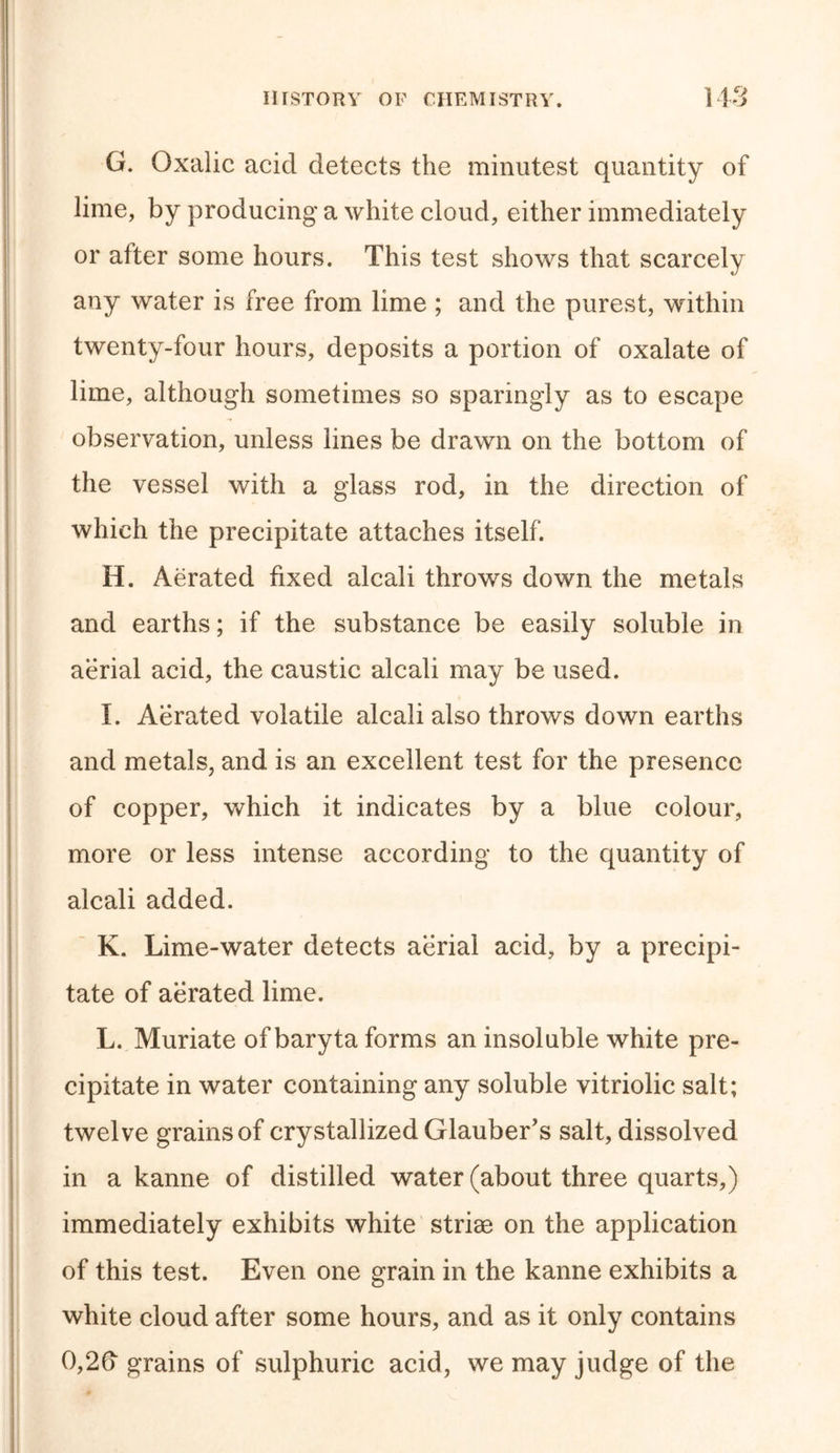 G. Oxalic acid detects the minutest quantity of lime, by producing a white cloud, either immediately or after some hours. This test shows that scarcely any water is free from lime ; and the purest, within twenty-four hours, deposits a portion of oxalate of lime, although sometimes so sparingly as to escape observation, unless lines be drawn on the bottom of the vessel with a glass rod, in the direction of which the precipitate attaches itself. H. Aerated fixed alcali throws down the metals and earths; if the substance be easily soluble in aerial acid, the caustic alcali may be used. I. Aerated volatile alcali also throws down earths and metals, and is an excellent test for the presence of copper, which it indicates by a blue colour, more or less intense according to the quantity of alcali added. K. Lime-water detects aerial acid, by a precipi- tate of aerated lime. L. Muriate of baryta forms an insoluble white pre- cipitate in water containing any soluble vitriolic salt; twelve grains of crystallized Glauber's salt, dissolved in a kanne of distilled water (about three quarts,) immediately exhibits white striae on the application of this test. Even one grain in the kanne exhibits a white cloud after some hours, and as it only contains 0,2fi grains of sulphuric acid, we may judge of the