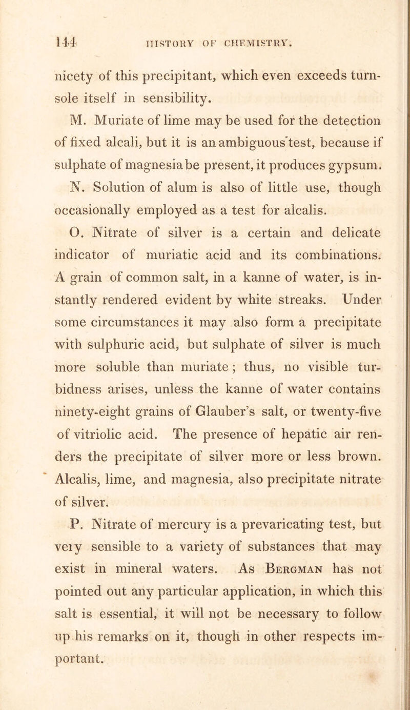 nicety of this precipitant, which even exceeds turn- sole itself in sensibility. M. Muriate of lime may be used for the detection of fixed alcali, but it is anambiguousTest, because if sulphate of magnesia be present, it produces gypsum. N. Solution of alum is also of little use, though occasionally employed as a test for alcalis. O. Nitrate of silver is a certain and delicate indicator of muriatic acid and its combinations. A grain of common salt, in a kanne of water, is in- stantly rendered evident by white streaks. Under some circumstances it may also form a precipitate with sulphuric acid, but sulphate of silver is much more soluble than muriate ; thus, no visible tur- bidness arises, unless the kanne of water contains ninety-eight grains of Glauber’s salt, or twenty-five of vitriolic acid. The presence of hepatic air ren- ders the precipitate of silver more or less brown. Alcalis, lime, and magnesia, also precipitate nitrate of silver. P. Nitrate of mercury is a prevaricating test, but veiy sensible to a variety of substances that may exist in mineral waters. As Bergman has not pointed out any particular application, in which this salt is essential, it will not be necessary to follow up his remarks on it, though in other respects im- portant.
