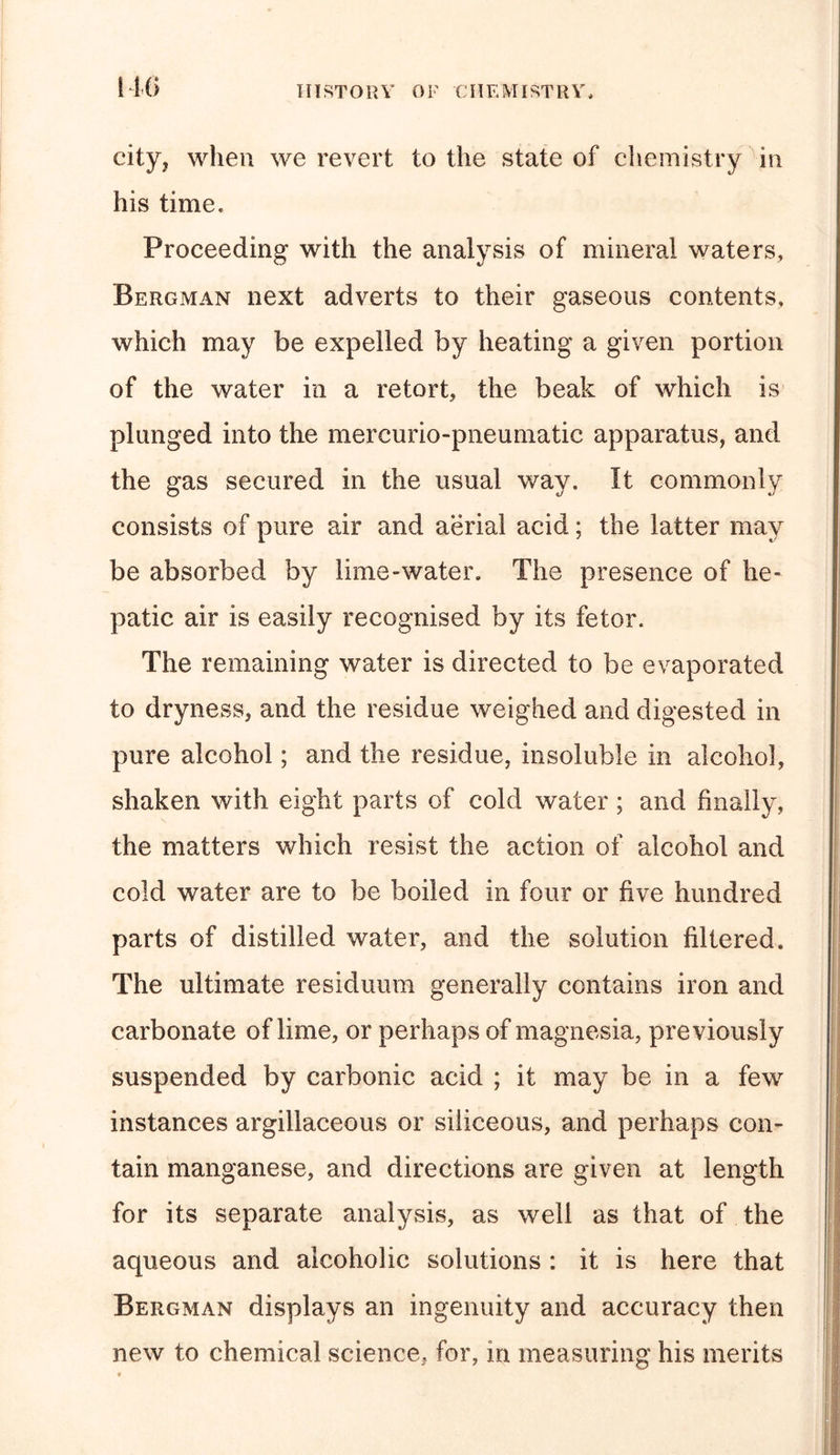 city, when we revert to the state of chemistry in his time. Proceeding with the analysis of mineral waters, Bergman next adverts to their gaseous contents, which may be expelled by heating a given portion of the water in a retort, the beak of which is plunged into the mercurio-pneumatic apparatus, and the gas secured in the usual way. It commonly consists of pure air and aerial acid; the latter may be absorbed by lime-water. The presence of he- patic air is easily recognised by its fetor. The remaining water is directed to be evaporated to dryness, and the residue weighed and digested in pure alcohol; and the residue, insoluble in alcohol, shaken with eight parts of cold water; and finally, the matters which resist the action of alcohol and cold water are to be boiled in four or five hundred parts of distilled water, and the solution filtered. The ultimate residuum generally contains iron and carbonate of lime, or perhaps of magnesia, previously suspended by carbonic acid ; it may be in a few instances argillaceous or siliceous, and perhaps con- tain manganese, and directions are given at length for its separate analysis, as well as that of the aqueous and alcoholic solutions : it is here that Bergman displays an ingenuity and accuracy then new to chemical science, for, in measuring his merits