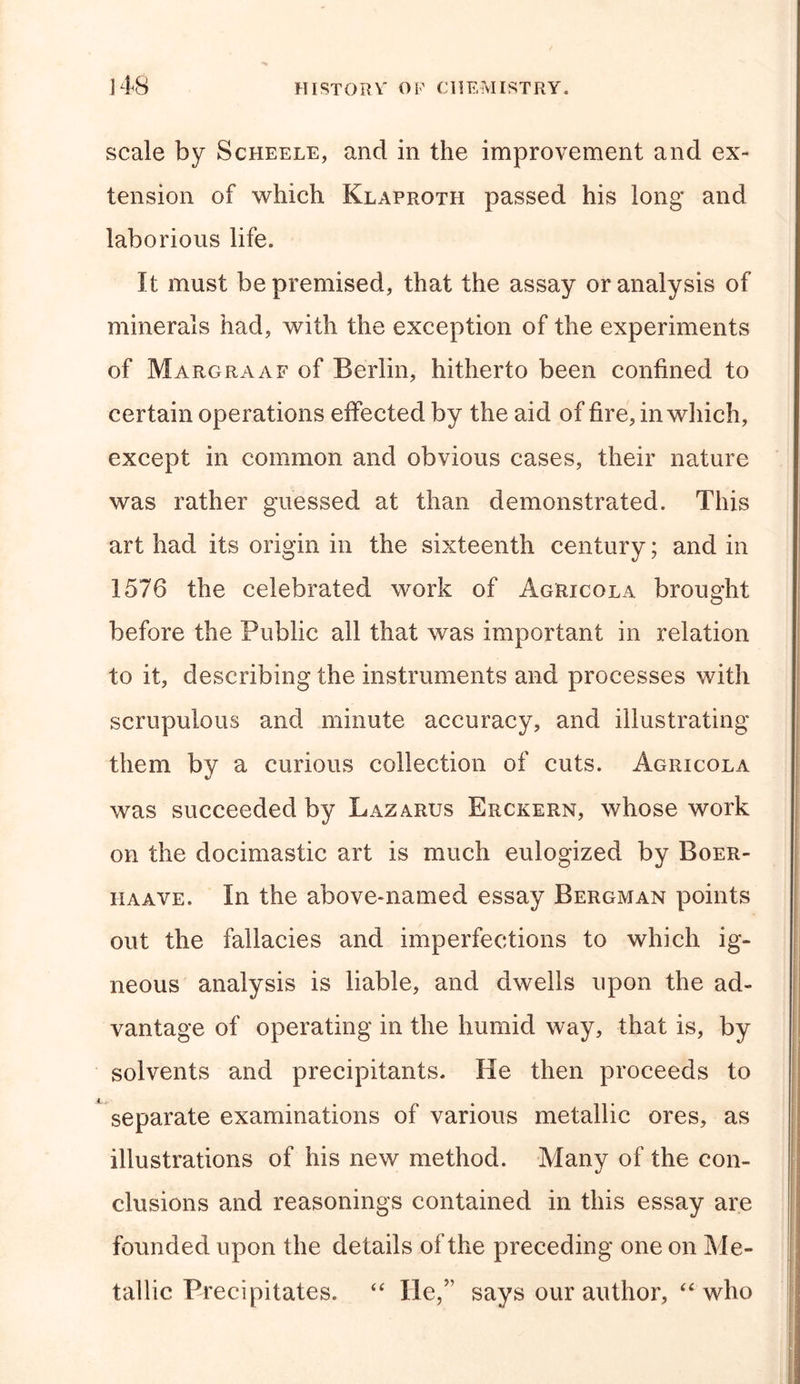 scale by Scheele, and in the improvement and ex- tension of which Klaproth passed his long and laborious life. It must be premised, that the assay or analysis of minerals had, with the exception of the experiments of Margraaf of Berlin, hitherto been confined to certain operations effected by the aid of fire, in which, except in common and obvious cases, their nature was rather guessed at than demonstrated. This art had its origin in the sixteenth century; and in 1576 the celebrated work of Agricola brought 4 before the Public all that was important in relation to it, describing the instruments and processes with scrupulous and minute accuracy, and illustrating them by a curious collection of cuts. Agricola was succeeded by Lazarus Erckern, whose work on the docimastic art is much eulogized by Boer- iiaave. In the above-named essay Bergman points out the fallacies and imperfections to which ig- neous analysis is liable, and dwells upon the ad- vantage of operating in the humid way, that is, by solvents and precipitants. He then proceeds to separate examinations of various metallic ores, as illustrations of his new method. Many of the con- clusions and reasonings contained in this essay are founded upon the details of the preceding one on Me- tallic Precipitates. “ He,” says our author, “ who