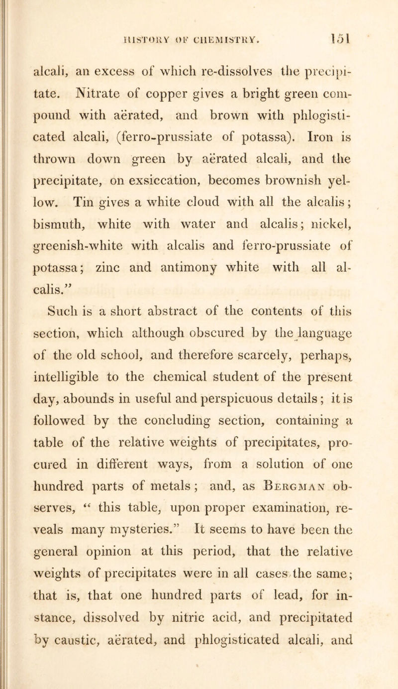 alcali, an excess of which re-dissolves the precipi- tate. Nitrate of copper gives a bright green com- pound with aerated, and brown with phlogisti- cated alcali, (ferro-prussiate of potassa). Iron is thrown down green by aerated alcali, and the precipitate, on exsiccation, becomes brownish yel- low. Tin gives a white cloud with all the alcalis; bismuth, white with water and alcalis; nickel, greenish-white with alcalis and ferro-prussiate of potassa; zinc and antimony white with all al- calis.” Such is a short abstract of the contents of this section, which although obscured by the language of the old school, and therefore scarcely, perhaps, intelligible to the chemical student of the present day, abounds in useful and perspicuous details; it is followed by the concluding section, containing a table of the relative weights of precipitates, pro- cured in different ways, from a solution of one hundred parts of metals; and, as Bergman ob- serves, “ this table, upon proper examination, re- veals many mysteries.” It seems to have been the general opinion at this period, that the relative weights of precipitates were in all cases the same; that is, that one hundred parts of lead, for in- stance, dissolved by nitric acid, and precipitated by caustic, aerated, and phlogisticated alcali, and