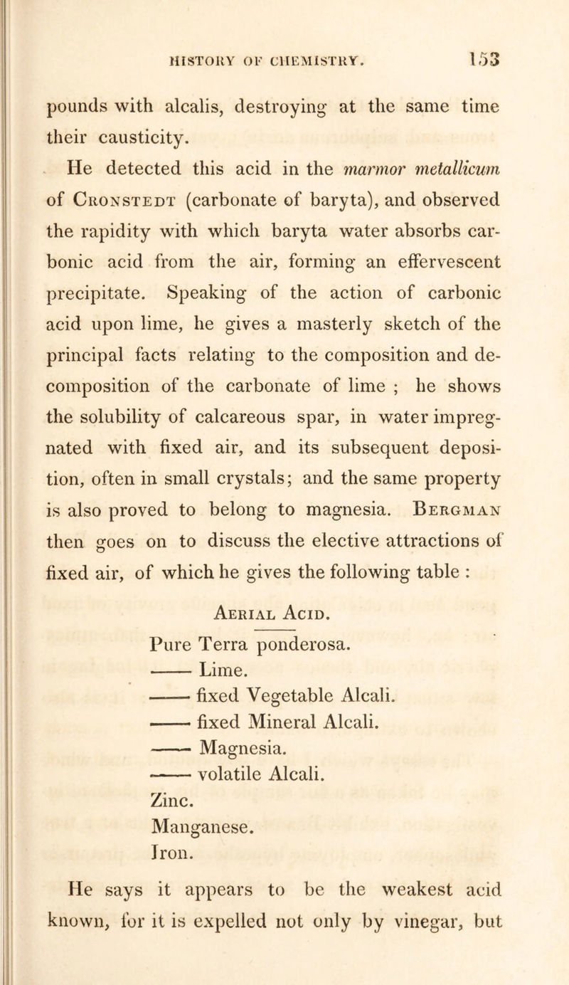 pounds with alcalis, destroying at the same time their causticity. He detected this acid in the marmor metallicum of Cronstedt (carbonate of baryta), and observed the rapidity with which baryta water absorbs car- bonic acid from the air, forming an effervescent precipitate. Speaking of the action of carbonic acid upon lime, he gives a masterly sketch of the principal facts relating to the composition and de- composition of the carbonate of lime ; he shows the solubility of calcareous spar, in water impreg- nated with fixed air, and its subsequent deposi- tion, often in small crystals; and the same property is also proved to belong to magnesia. Bergman then goes on to discuss the elective attractions of fixed air, of which he gives the following table : Aerial Acid. Pure Terra ponderosa. Lime. —— fixed Vegetable Alcali. fixed Mineral Alcali. Magnesia. * volatile Alcali. Zinc. Manganese. Iron. He says it appears to be the weakest acid known, for it is expelled not only by vinegar, but
