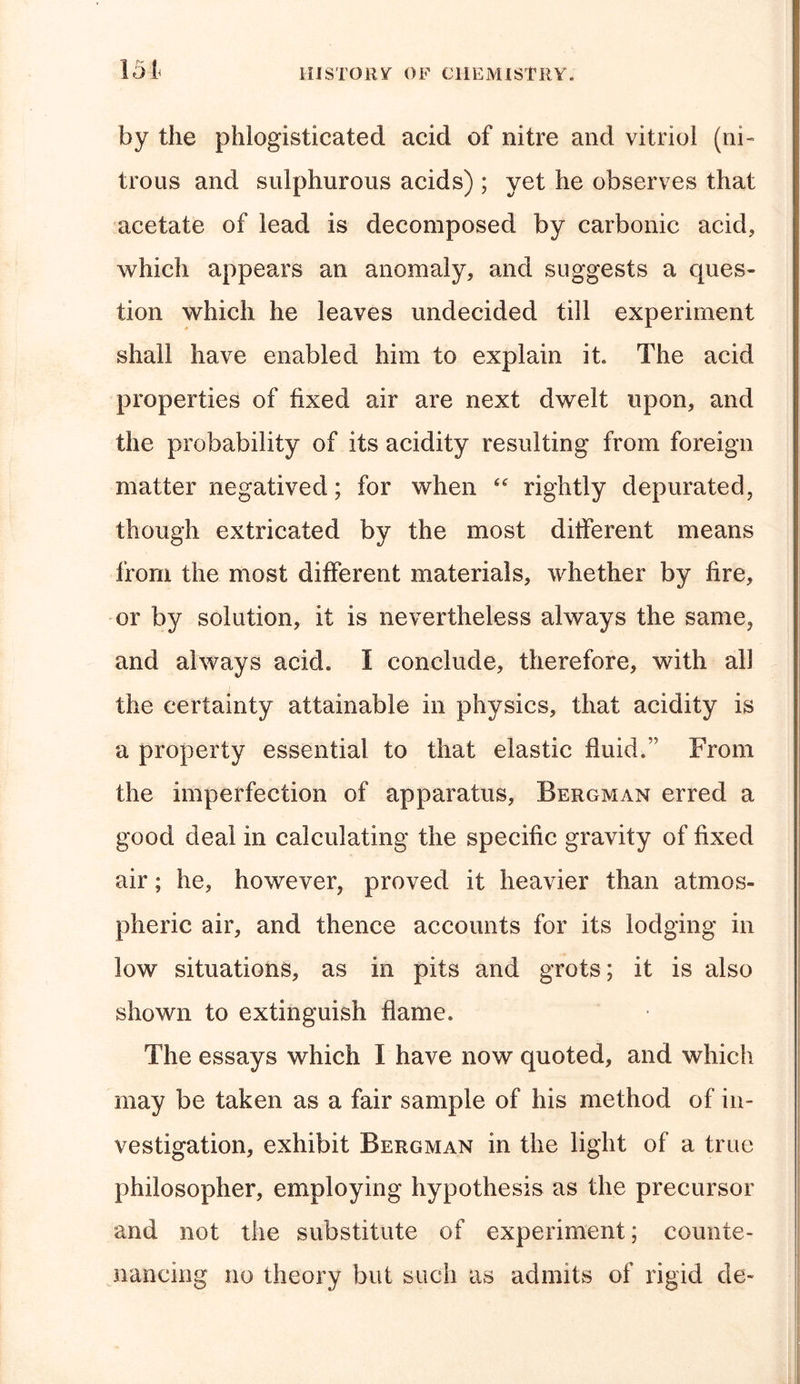 by the phlogisticated acid of nitre and vitriol (ni- trous and sulphurous acids) ; yet he observes that acetate of lead is decomposed by carbonic acid, which appears an anomaly, and suggests a ques- tion which he leaves undecided till experiment shall have enabled him to explain it. The acid properties of fixed air are next dwelt upon, and the probability of its acidity resulting from foreign matter negatived; for when “ rightly depurated, though extricated by the most different means from the most different materials, whether by fire, or by solution, it is nevertheless always the same, and always acid. I conclude, therefore, with all the certainty attainable in physics, that acidity is a property essential to that elastic fluid.” From the imperfection of apparatus, Bergman erred a good deal in calculating the specific gravity of fixed air; he, however, proved it heavier than atmos- pheric air, and thence accounts for its lodging in low situations, as in pits and grots; it is also shown to extinguish flame. The essays which I have now quoted, and which may be taken as a fair sample of his method of in- vestigation, exhibit Bergman in the light of a true philosopher, employing hypothesis as the precursor and not the substitute of experiment; counte- nancing no theory but such as admits of rigid de-