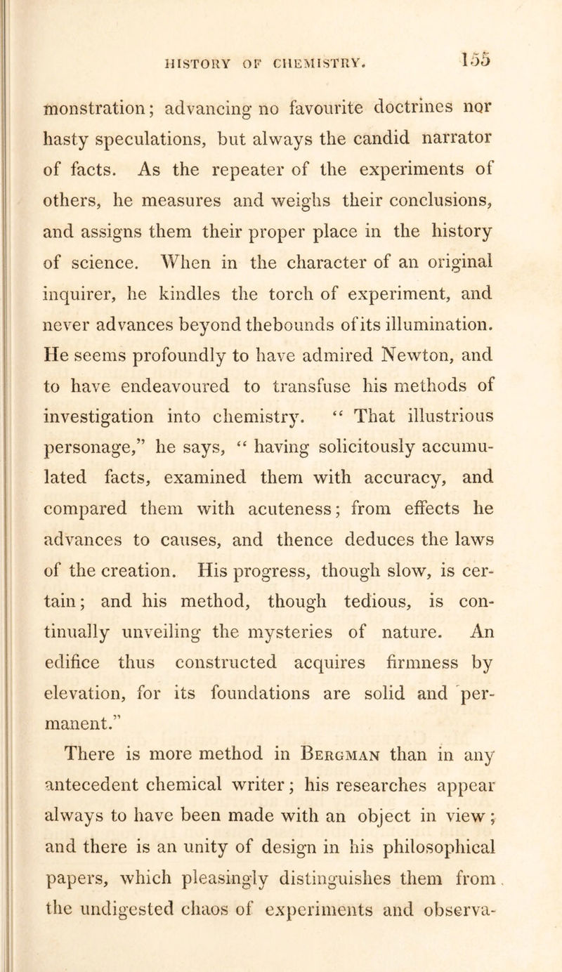 monstration; advancing no favourite doctrines nor hasty speculations, but always the candid narrator of facts. As the repeater of the experiments of others, he measures and weighs their conclusions, and assigns them their proper place in the history of science. When in the character of an original inquirer, he kindles the torch of experiment, and never advances beyond thebounds ofits illumination. He seems profoundly to have admired Newton, and to have endeavoured to transfuse his methods of investigation into chemistry. “ That illustrious personage,” he says, “ having solicitously accumu- lated facts, examined them with accuracy, and compared them with acuteness; from effects he advances to causes, and thence deduces the laws of the creation. His progress, though slow, is cer- tain; and his method, though tedious, is con- tinually unveiling the mysteries of nature. An edifice thus constructed acquires firmness by elevation, for its foundations are solid and per- manent.” There is more method in Bergman than in any antecedent chemical writer; his researches appear always to have been made with an object in view; and there is an unity of design in his philosophical papers, which pleasingly distinguishes them from, the undigested chaos of experiments and observa-