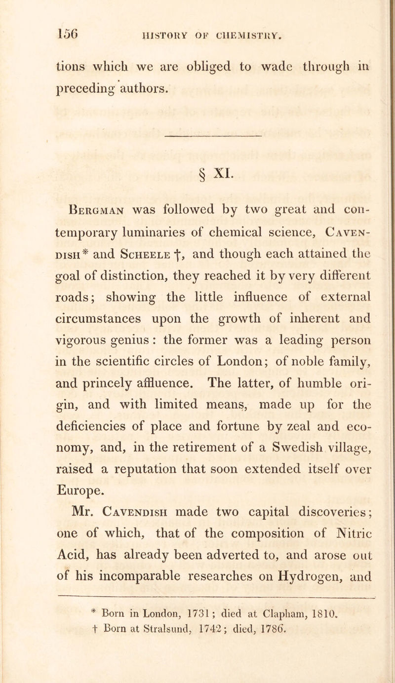 lions which we are obliged to wade through in * preceding authors. § XL Bergman was followed by two great and con- temporary luminaries of chemical science, Caven- dish* and Scheele f, and though each attained the goal of distinction, they reached it by very different roads; showing the little influence of external circumstances upon the growth of inherent and vigorous genius : the former was a leading person in the scientific circles of London; of noble family, and princely affluence. The latter, of humble ori- gin, and with limited means, made up for the deficiencies of place and fortune by zeal and eco- nomy, and, in the retirement of a Swedish village, raised a reputation that soon extended itself over Europe. Mr. Cavendish made two capital discoveries; one of which, that of the composition of Nitric Acid, has already been adverted to, and arose out of his incomparable researches on Hydrogen, and * Born in London, 1731 ; died at Clapliam, 1810. t Born at Stralsund, 1742; died, 1786\