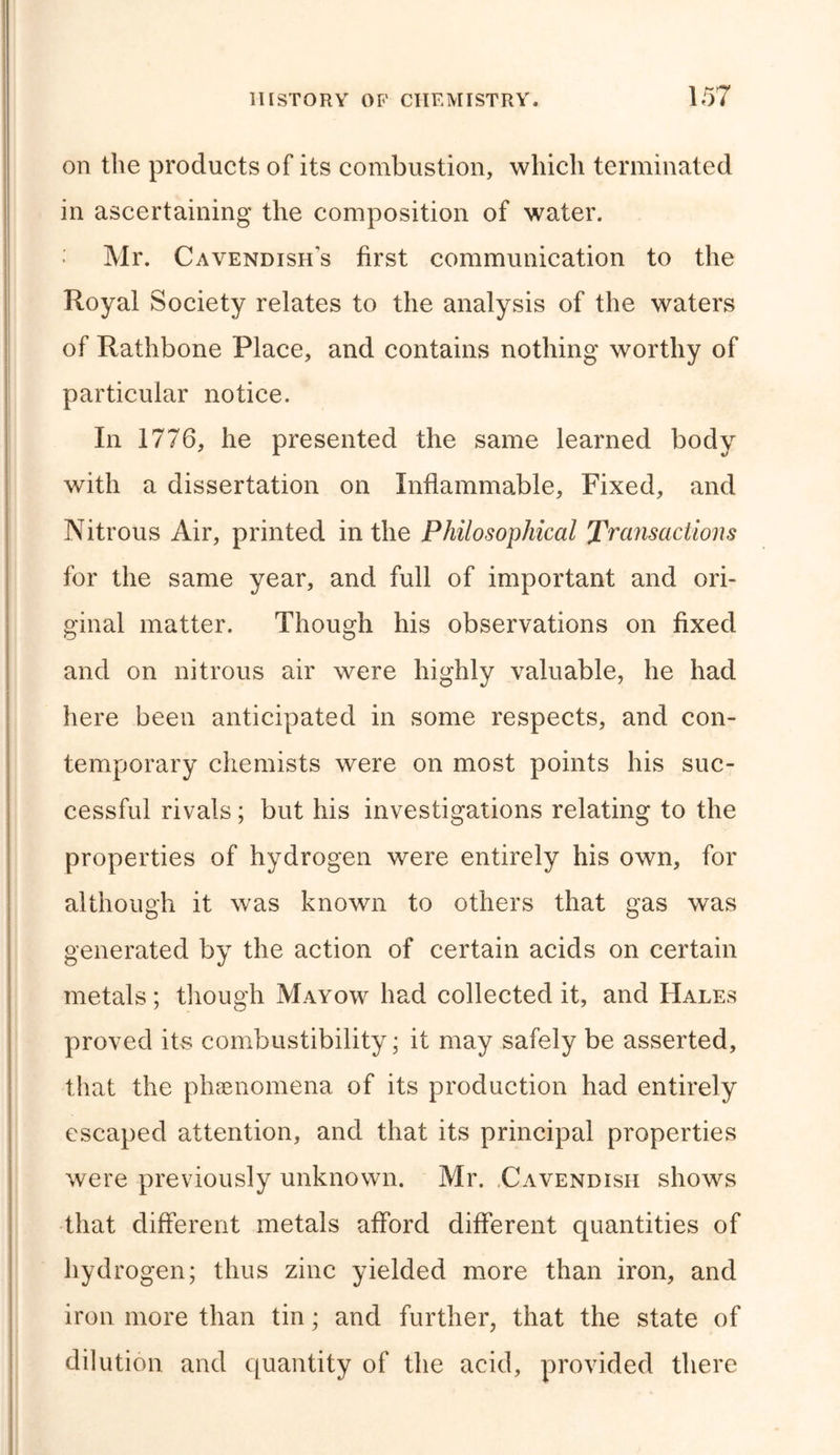 on the products of its combustion, which terminated in ascertaining the composition of water. Mr. Cavendish's first communication to the Royal Society relates to the analysis of the waters of Rathbone Place, and contains nothing worthy of particular notice. In 1776, he presented the same learned body with a dissertation on Inflammable, Fixed, and Nitrous Air, printed in the Philosophical Transactions for the same year, and full of important and ori- ginal matter. Though his observations on fixed and on nitrous air were highly valuable, he had here been anticipated in some respects, and con- temporary chemists were on most points his suc- cessful rivals; but his investigations relating to the properties of hydrogen were entirely his own, for although it was known to others that gas was generated by the action of certain acids on certain metals; though Mayow had collected it, and Hales proved its combustibility; it may safely be asserted, that the phenomena of its production had entirely escaped attention, and that its principal properties were previously unknown. Mr. Cavendish shows that different metals afford different quantities of hydrogen; thus zinc yielded more than iron, and iron more than tin; and further, that the state of dilution and quantity of the acid, provided there
