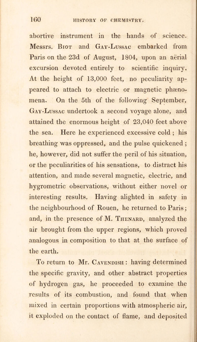 abortive instrument in the hands of science. Messrs. Biot and Gay-Lussac embarked from Paris on the 23d of August, 1804, upon an aerial excursion devoted entirely to scientific inquiry. At the height of 13,000 feet, no peculiarity ap- peared to attach to electric or magnetic pheno- mena. On the 5th of the following September, Gay-Lussac undertook a second voyage alone, and attained the enormous height of 23,040 feet above the sea. Here he experienced excessive cold ; his breathing was oppressed, and the pulse quickened ; he, however, did not suffer the peril of his situation, or the peculiarities of his sensations, to distract his attention, and made several magnetic, electric, and hygrometric observations, without either novel or interesting results. Having alighted in safety in the neighbourhood of Rouen, he returned to Paris; and, in the presence of M. Thenard, analyzed the air brought from the upper regions, which proved analogous in composition to that at the surface of the earth. To return to Mr. Cavendish : having determined the specific gravity, and other abstract properties of hydrogen gas, he proceeded to examine the results of its combustion, and found that when mixed in certain proportions with atmospheric air, it exploded on the contact of flame, and deposited