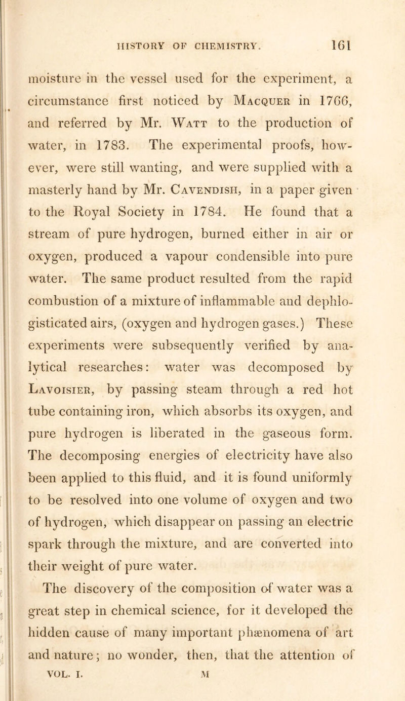 moisture in the vessel used for the experiment, a circumstance first noticed by Macquer in 1766, and referred by Mr. Watt to the production of water, in 1783. The experimental proofs, how- ever, were still wanting, and were supplied with a masterly hand by Mr. Cavendish, in a paper given to the Royal Society in 1784. He found that a stream of pure hydrogen, burned either in air or oxygen, produced a vapour condensible into pure water. The same product resulted from the rapid combustion of a mixture of inflammable and dephlo- gisticated airs, (oxygen and hydrogen gases.) These experiments were subsequently verified by ana- lytical researches: water was decomposed by \ Lavoisier, by passing steam through a red hot tube containing iron, which absorbs its oxygen, and pure hydrogen is liberated in the gaseous form. The decomposing energies of electricity have also been applied to this fluid, and it is found uniformly to be resolved into one volume of oxygen and two of hydrogen, which disappear on passing an electric spark through the mixture, and are converted into their weight of pure water. The discovery of the composition of water was a great step in chemical science, for it developed the hidden cause of many important phenomena of art and nature; no wonder, then, that the attention of VOL. I. M