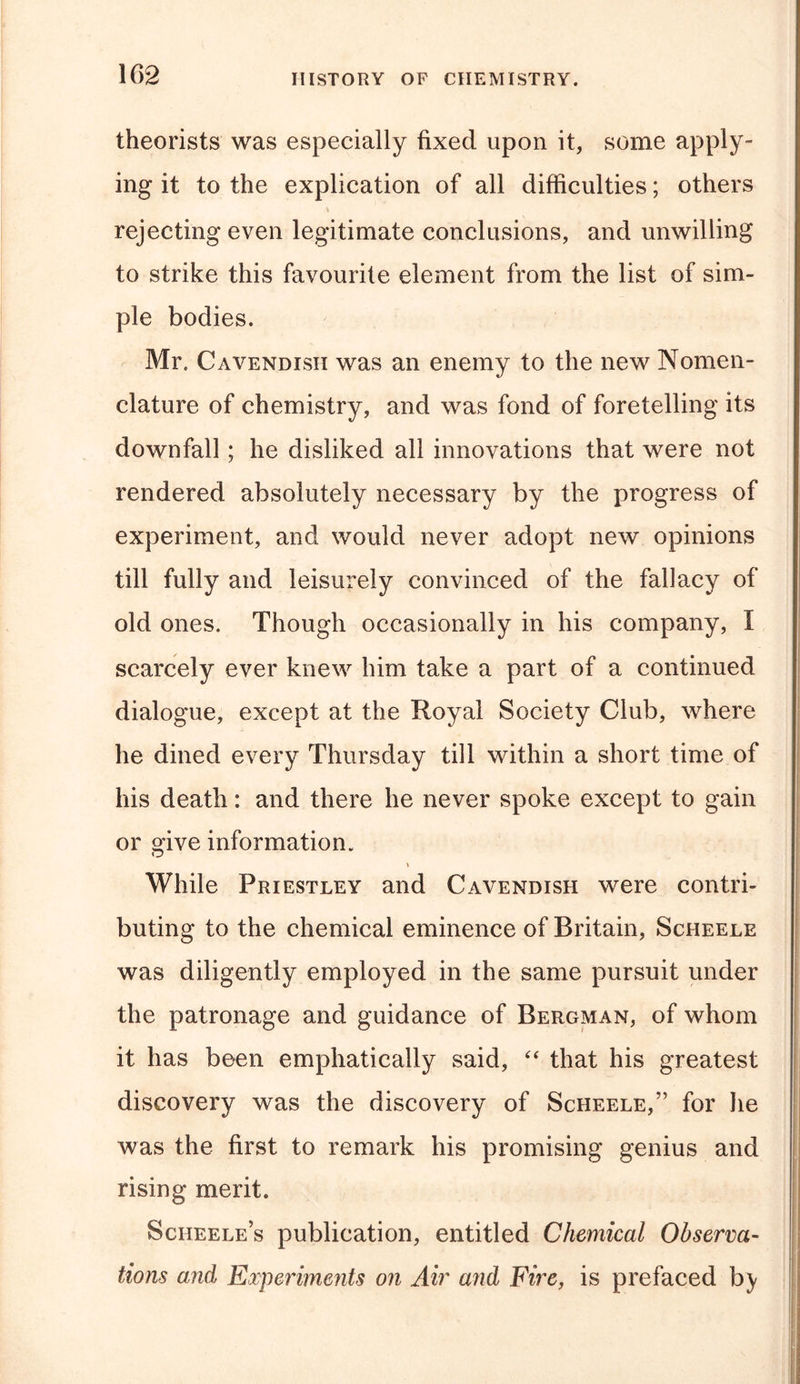 theorists was especially fixed upon it, some apply- ing it to the explication of all difficulties; others % rejecting even legitimate conclusions, and unwilling to strike this favourite element from the list of sim- ple bodies. Mr. Cavendish was an enemy to the new Nomen- clature of chemistry, and was fond of foretelling its downfall; he disliked all innovations that were not rendered absolutely necessary by the progress of experiment, and would never adopt new opinions till fully and leisurely convinced of the fallacy of old ones. Though occasionally in his company, i scarcely ever knew him take a part of a continued dialogue, except at the Royal Society Club, where he dined every Thursday till within a short time of his death: and there he never spoke except to gain or o^ive information. &gt; While Priestley and Cavendish were contri- buting to the chemical eminence of Britain, Scheele was diligently employed in the same pursuit under the patronage and guidance of Bergman, of whom it has been emphatically said, “ that his greatest discovery was the discovery of Scheele,” for lie was the first to remark his promising genius and rising merit. Sciieele’s publication, entitled Chemical Observa- tions and Experiments on Air and Fire, is prefaced by
