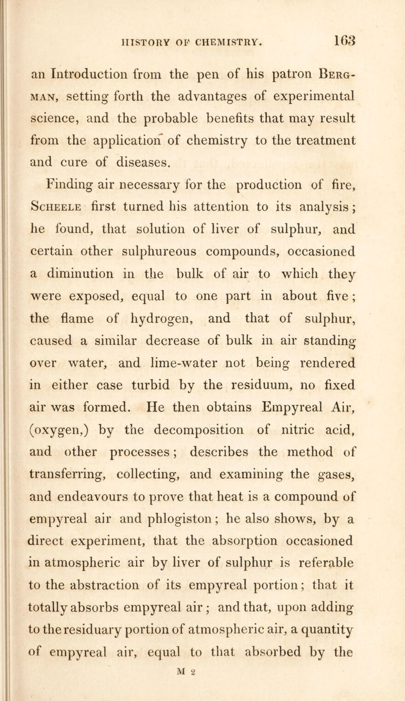 an Introduction from the pen of his patron Berg- man, setting forth the advantages of experimental science, and the probable benefits that may result from the application of chemistry to the treatment and cure of diseases. Finding air necessary for the production of fire, Scheele first turned his attention to its analysis; he found, that solution of liver of sulphur, and certain other sulphureous compounds, occasioned a diminution in the bulk of air to which they were exposed, equal to one part in about five; the flame of hydrogen, and that of sulphur, caused a similar decrease of bulk in air standing over water, and lime-water not being rendered in either case turbid by the residuum, no fixed air was formed. He then obtains Empyreal Air, (oxygen,) by the decomposition of nitric acid, and other processes; describes the method of transferring, collecting, and examining the gases, and endeavours to prove that heat is a compound of empyreal air and phlogiston; he also shows, by a direct experiment, that the absorption occasioned in atmospheric air by liver of sulphur is referable to the abstraction of its empyreal portion; that it totally absorbs empyreal air; and that, upon adding to the residuary portion of atmospheric air, a quantity of empyreal air, equal to that absorbed by the