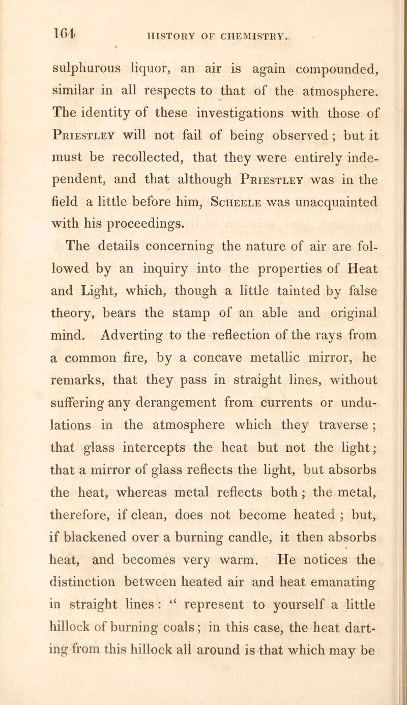 H&gt;1&lt; HISTORY OF CHEMISTRY. sulphurous liquor, an air is again compounded, similar in all respects to that of the atmosphere. The identity of these investigations with those of Priestley will not fail of being observed; but it must be recollected, that they were entirely inde- pendent, and that although Priestley was in the field a little before him, Scheele was unacquainted with his proceedings. The details concerning the nature of air are fol- lowed by an inquiry into the properties of Heat and Light, which, though a little tainted by false theory, bears the stamp of an able and original mind. Adverting to the reflection of the rays from a common fire, by a concave metallic mirror, he remarks, that they pass in straight lines, without suffering any derangement from currents or undu- lations in the atmosphere which they traverse; that glass intercepts the heat but not the light; that a mirror of glass reflects the light, but absorbs the heat, whereas metal reflects both; the metal, therefore, if clean, does not become heated ; but, if blackened over a burning candle, it then absorbs / heat, and becomes very warm. He notices the distinction between heated air and heat emanating in straight lines : “ represent to yourself a little hillock of burning coals; in this case, the heat dart- ing from this hillock all around is that which may be