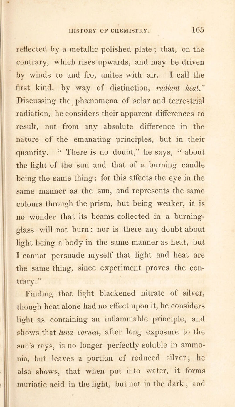 reflected by a metallic polished plate; that, on the contrary, which rises upwards, and may be driven by winds to and fro, unites with air. I call the first kind, by way of distinction, radiant heat” Discussing the phenomena of solar and terrestrial radiation, he considers their apparent differences to result, not from any absolute difference in the nature of the emanating principles, but in their quantity. “ There is no doubt,” he says, “ about the light of the sun and that of a burning candle being the same thing; for this affects the eye in the same manner as the sun, and represents the same colours through the prism, but being weaker, it is no wonder that its beams collected in a burning- glass will not bum: nor is there any doubt about light being a body in the same manner as heat, but I cannot persuade myself that light and heat are the same thing, since experiment proves the con- trary.” Finding that light blackened nitrate of silver, though heat alone had no effect upon it, he considers light as containing an inflammable principle, and shows that luna cornea, after long exposure to the sun’s rays, is no longer perfectly soluble in ammo- nia, but leaves a portion of reduced silver; he also shows, that when put into water, it forms muriatic acid in the light, but not in the dark; and