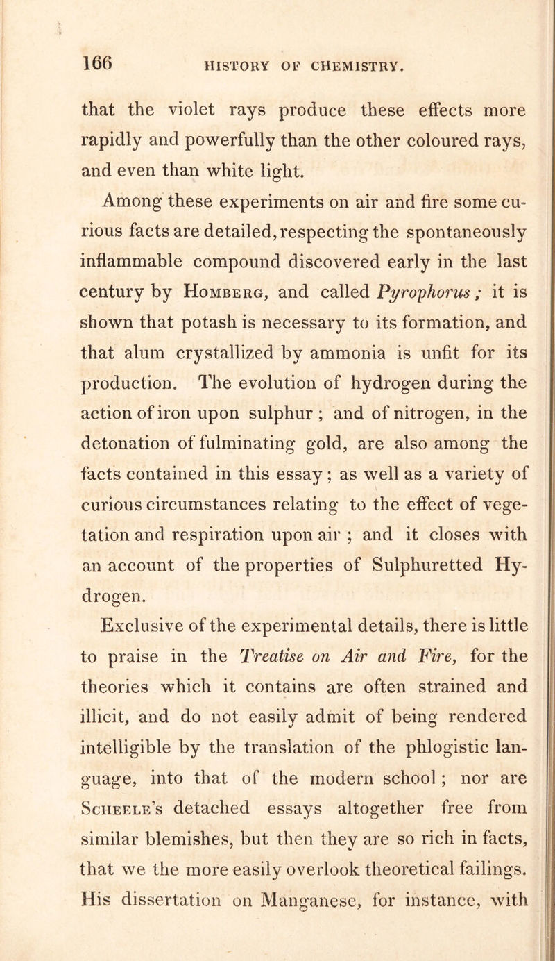 that the violet rays produce these effects more rapidly and powerfully than the other coloured rays, and even than white light. Among these experiments on air and fire some cu- rious facts are detailed, respecting the spontaneously inflammable compound discovered early in the last century by Homberg, and called Pyrophorus; it is shown that potash is necessary to its formation, and that alum crystallized by ammonia is unfit for its production. The evolution of hydrogen during the action of iron upon sulphur; and of nitrogen, in the detonation of fulminating gold, are also among the facts contained in this essay; as well as a variety of curious circumstances relating to the effect of vege- tation and respiration upon air ; and it closes with an account of the properties of Sulphuretted Hy- drogen. Exclusive of the experimental details, there is little to praise in the Treatise on Air and Fire, for the theories which it contains are often strained and illicit, and do not easily admit of being rendered intelligible by the translation of the phlogistic lan- guage, into that of the modern school; nor are Scheele’s detached essays altogether free from similar blemishes, but then they are so rich in facts, that we the more easily overlook theoretical failings. His dissertation on Manganese, for instance, with