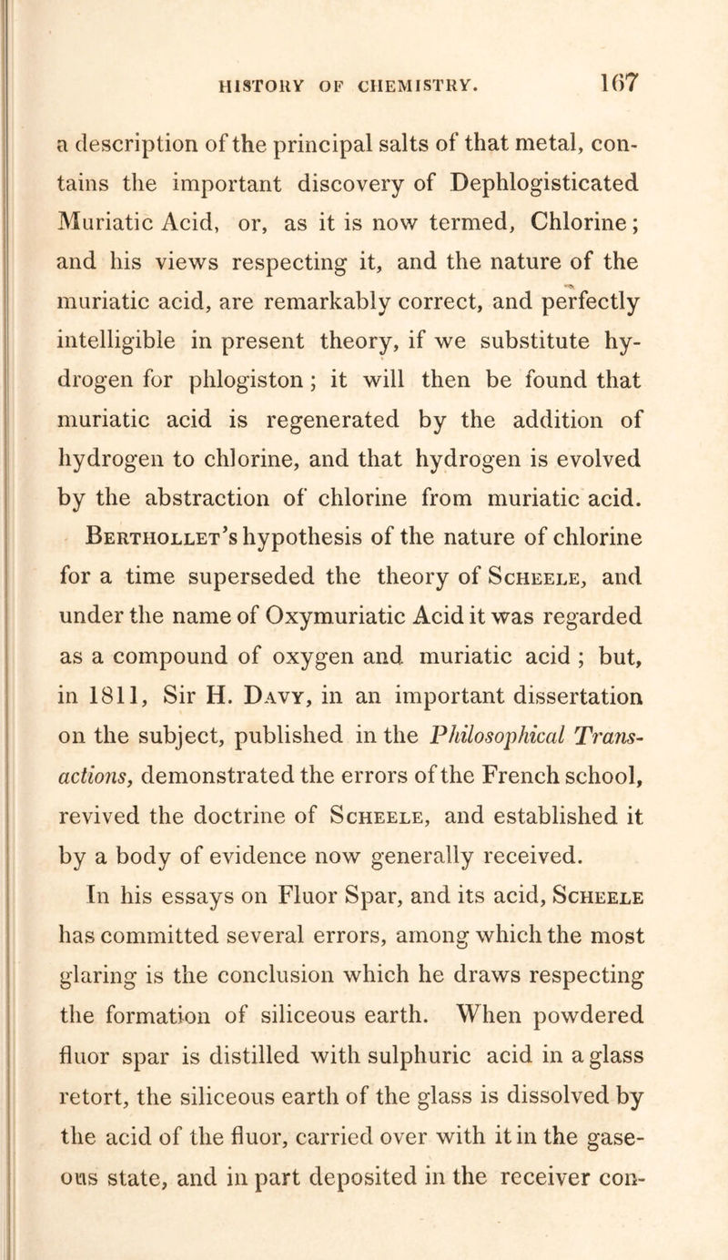 a description of the principal salts of that metal, con- tains the important discovery of Dephlogisticated Muriatic Acid, or, as it is now termed, Chlorine; and his views respecting it, and the nature of the muriatic acid, are remarkably correct, and perfectly intelligible in present theory, if we substitute hy- drogen for phlogiston; it will then be found that muriatic acid is regenerated by the addition of hydrogen to chlorine, and that hydrogen is evolved by the abstraction of chlorine from muriatic acid. Berthollet’s hypothesis of the nature of chlorine for a time superseded the theory of Scheele, and under the name of Oxymuriatic Acid it was regarded as a compound of oxygen and muriatic acid ; but, in 1811, Sir H. Davy, in an important dissertation on the subject, published in the Philosophical Trans- actions, demonstrated the errors of the French school, revived the doctrine of Scheele, and established it by a body of evidence now generally received. In his essays on Fluor Spar, and its acid, Scheele has committed several errors, among which the most glaring is the conclusion which he draws respecting the formation of siliceous earth. When powdered fluor spar is distilled with sulphuric acid in a glass retort, the siliceous earth of the glass is dissolved by the acid of the fluor, carried over with it in the gase- ous state, and in part deposited in the receiver con-