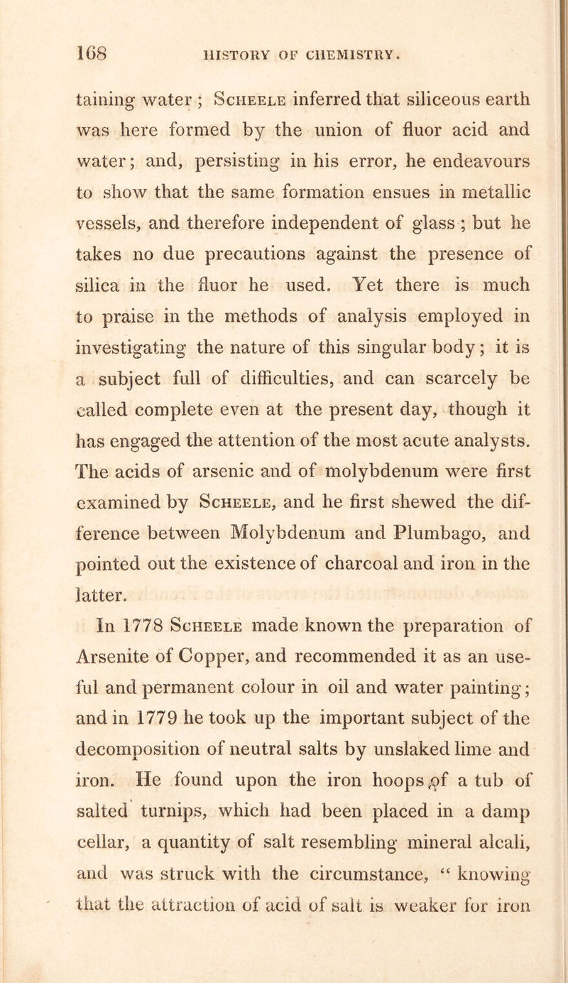 taining water ; Sciieele inferred that siliceous earth was here formed by the union of fluor acid and water; and, persisting in his error, he endeavours to show that the same formation ensues in metallic vessels, and therefore independent of glass ; but he takes no due precautions against the presence of silica in the fluor he used. Yet there is much to praise in the methods of analysis employed in investigating the nature of this singular body; it is a subject full of difficulties, and can scarcely be called complete even at the present day, though it has engaged the attention of the most acute analysts. The acids of arsenic and of molybdenum were first examined by Scheele, and he first shewed the dif- ference between Molybdenum and Plumbago, and pointed out the existence of charcoal and iron in the latter. In 1778 Scheele made known the preparation of Arsenite of Copper, and recommended it as an use- ful and permanent colour in oil and water painting; and in 1779 he took up the important subject of the decomposition of neutral salts by unslaked lime and iron. He found upon the iron hoops ,of a tub of salted turnips, which had been placed in a damp cellar, a quantity of salt resembling mineral alcali, and was struck with the circumstance, “ knowing that the attraction of acid of salt is weaker for iron
