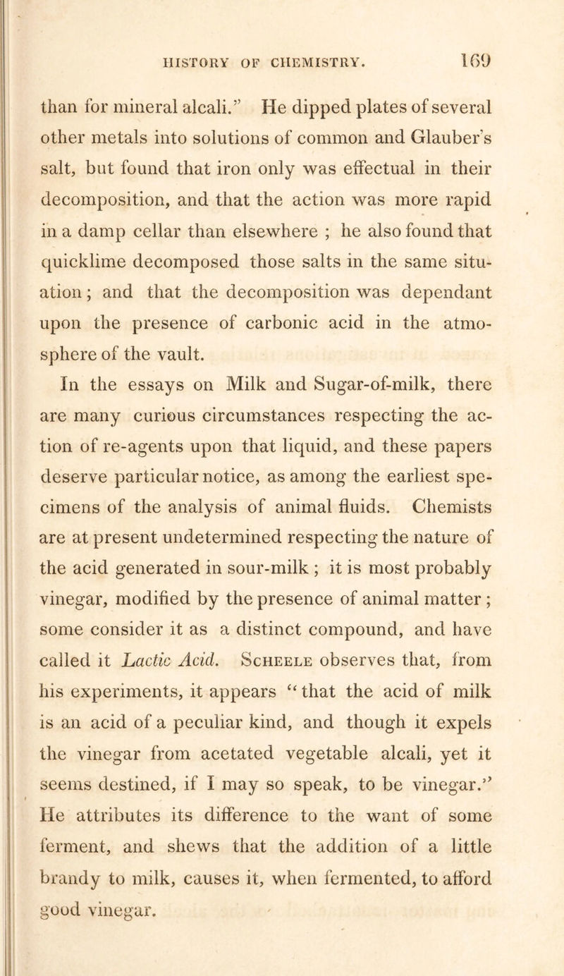 than for mineral alcali.” He dipped plates of several other metals into solutions of common and Glauber s salt, but found that iron only was effectual in their decomposition, and that the action was more rapid in a damp cellar than elsewhere ; he also found that quicklime decomposed those salts in the same situ- ation ; and that the decomposition was dependant upon the presence of carbonic acid in the atmo- sphere of the vault. In the essays on Milk and Sugar-of-milk, there are many curious circumstances respecting the ac- tion of re-agents upon that liquid, and these papers deserve particular notice, as among the earliest spe- cimens of the analysis of animal fluids. Chemists are at present undetermined respecting the nature of the acid generated in sour-milk ; it is most probably vinegar, modified by the presence of animal matter ; some consider it as a distinct compound, and have called it Lactic Acid. Scheele observes that, from his experiments, it appears “ that the acid of milk is an acid of a peculiar kind, and though it expels the vinegar from acetated vegetable alcali, yet it seems destined, if I may so speak, to be vinegar. He attributes its difference to the want of some ferment, and shews that the addition of a little brandy to milk, causes it, when fermented, to afford good vinegar.