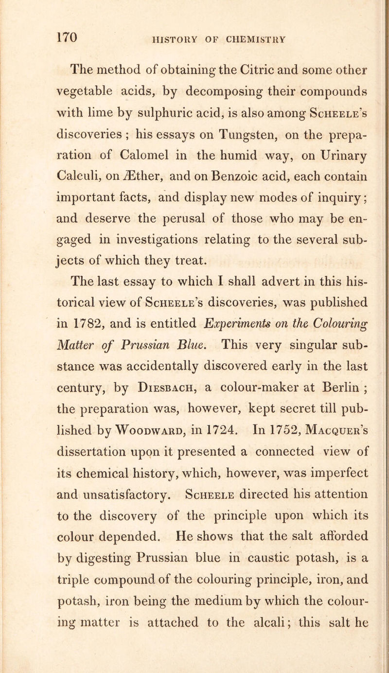 The method of obtaining the Citric and some other vegetable acids, by decomposing their compounds with lime by sulphuric acid, is also among Scheele’s discoveries ; his essays on Tungsten, on the prepa- ration of Calomel in the humid way, on Urinary Calculi, on iEther, and on Benzoic acid, each contain important facts, and display new modes of inquiry; and deserve the perusal of those who may be en- gaged in investigations relating to the several sub- jects of which they treat. The last essay to which I shall advert in this his- torical view of Scheele’s discoveries, was published in 1782, and is entitled Experiments on the Colouring Matter of Prussian Blue. This very singular sub- stance was accidentally discovered early in the last century, by Diesrach, a colour-maker at Berlin ; the preparation was, however, kept secret till pub- lished by Woodward, in 1724. In 1752, Macquer’s dissertation upon it presented a connected view of its chemical history, which, however, was imperfect and unsatisfactory. Scheele directed his attention to the discovery of the principle upon which its colour depended. He shows that the salt afforded by digesting Prussian blue in caustic potash, is a triple compound of the colouring principle, iron, and potash, iron being the medium by which the colour- ing matter is attached to the alcali; this salt he