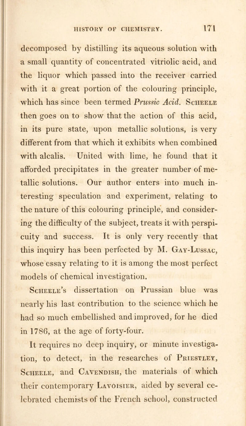 decomposed by distilling its aqueous solution with a small quantity of concentrated vitriolic acid, and the liquor which passed into the receiver carried with it a great portion of the colouring principle, which has since been termed Prussic Acid. Scheele then goes on to show that the action of this acid, in its pure state, upon metallic solutions, is very different from that which it exhibits when combined with alcalis. United with lime, he found that it afforded precipitates in the greater number of me- tallic solutions. Our author enters into much in- teresting speculation and experiment, relating to the nature of this colouring principle, and consider- ing the difficulty of the subject, treats it with perspi- cuity and success. It is only very recently that this inquiry has been perfected by M. Gay-Lussac, whose essay relating to it is among the most perfect models of chemical investigation. Scheele’s dissertation on Prussian blue was nearly his last contribution to the science which he had so much embellished and improved, for he died in 1786, at the age of forty-four. It requires no deep inquiry, or minute investiga- tion, to detect, in the researches of Priestley, Scheele, and Cavendish, the materials of which their contemporary Lavoisier, aided by several ce- lebrated chemists of the French school, constructed