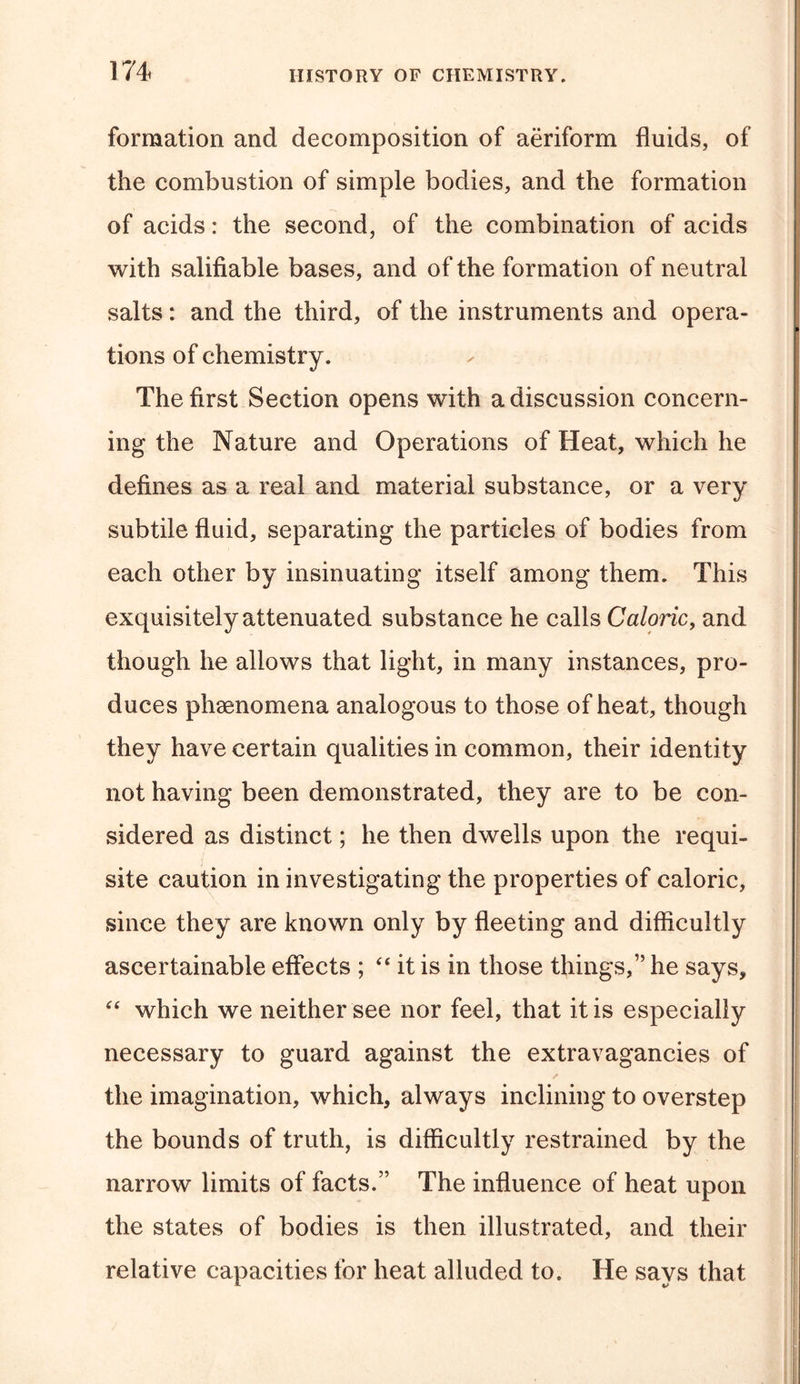 formation and decomposition of aeriform fluids, of the combustion of simple bodies, and the formation of acids: the second, of the combination of acids with salifiable bases, and of the formation of neutral salts: and the third, of the instruments and opera- tions of chemistry. The first Section opens with a discussion concern- ing the Nature and Operations of Heat, which he defines as a real and material substance, or a very subtile fluid, separating the particles of bodies from each other by insinuating itself among them. This exquisitely attenuated substance he calls Caloric, and though he allows that light, in many instances, pro- duces phenomena analogous to those of heat, though they have certain qualities in common, their identity not having been demonstrated, they are to be con- sidered as distinct; he then dwells upon the requi- site caution in investigating the properties of caloric, since they are known only by fleeting and difficultly ascertainable effects ; 44 it is in those things,” he says, 44 which we neither see nor feel, that it is especially necessary to guard against the extravagancies of the imagination, which, always inclining to overstep the bounds of truth, is difficultly restrained by the narrow limits of facts.” The influence of heat upon the states of bodies is then illustrated, and their relative capacities for heat alluded to. He says that