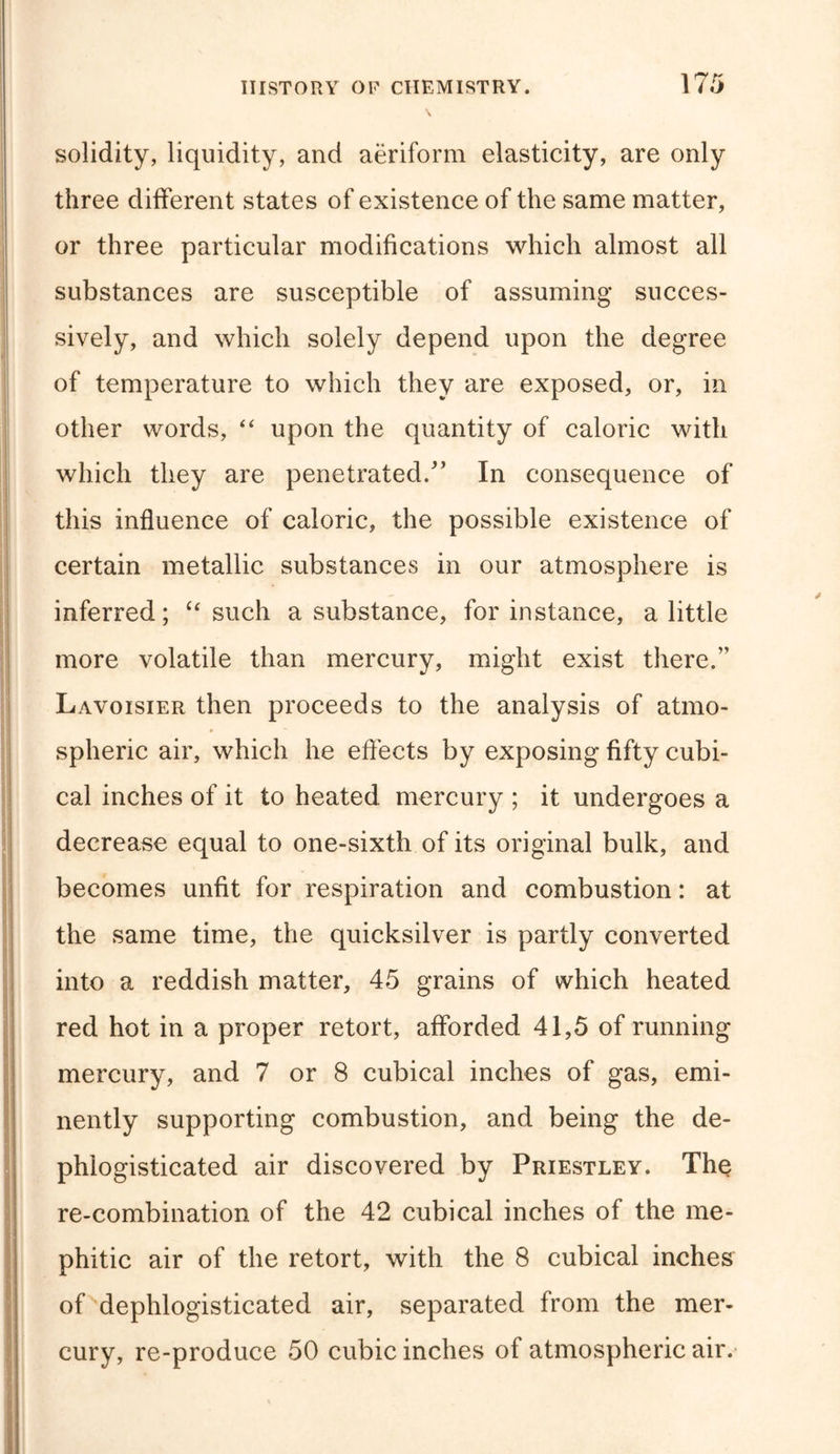 solidity, liquidity, and aeriform elasticity, are only three different states of existence of the same matter, or three particular modifications which almost all substances are susceptible of assuming succes- sively, and which solely depend upon the degree of temperature to which they are exposed, or, in other words, “ upon the quantity of caloric with which they are penetrated/’ In consequence of this influence of caloric, the possible existence of certain metallic substances in our atmosphere is inferred; “ such a substance, for instance, a little more volatile than mercury, might exist there.” Lavoisier then proceeds to the analysis of atmo- spheric air, which he effects by exposing fifty cubi- cal inches of it to heated mercury ; it undergoes a decrease equal to one-sixth of its original bulk, and becomes unfit for respiration and combustion: at the same time, the quicksilver is partly converted into a reddish matter, 45 grains of which heated red hot in a proper retort, afforded 41,5 of running mercury, and 7 or 8 cubical inches of gas, emi- nently supporting combustion, and being the de- phlogisticated air discovered by Priestley. The re-combination of the 42 cubical inches of the me- phitic air of the retort, with the 8 cubical inches of dephlogisticated air, separated from the mer- cury, re-produce 50 cubic inches of atmospheric air.