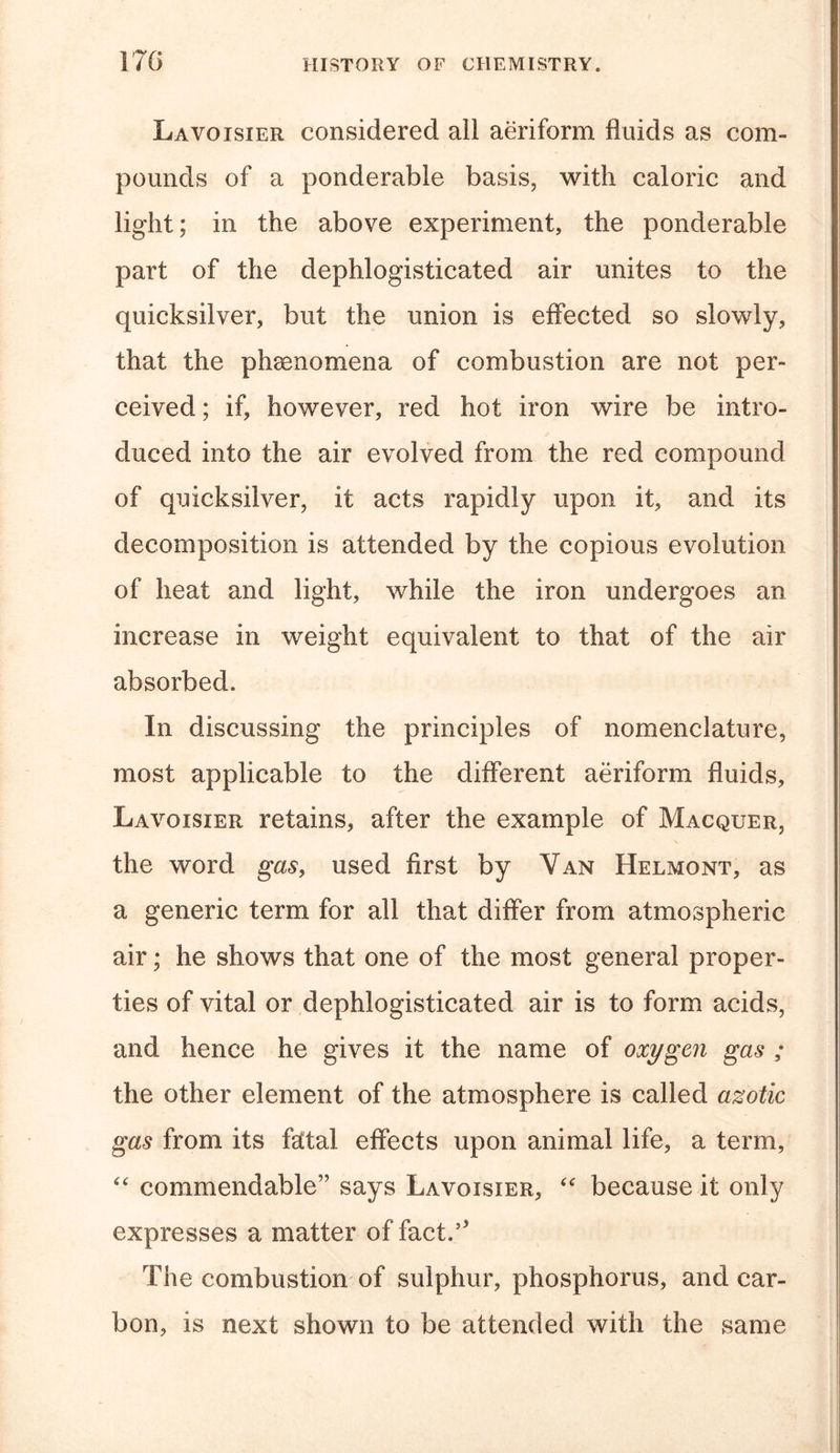 Lavoisier considered all aeriform fluids as com- pounds of a ponderable basis, with caloric and light; in the above experiment, the ponderable part of the dephlogisticated air unites to the quicksilver, but the union is effected so slowly, that the phenomena of combustion are not per- ceived ; if, however, red hot iron wire be intro- duced into the air evolved from the red compound of quicksilver, it acts rapidly upon it, and its decomposition is attended by the copious evolution of heat and light, while the iron undergoes an increase in weight equivalent to that of the air absorbed. In discussing the principles of nomenclature, most applicable to the different aeriform fluids, Lavoisier retains, after the example of Macquer, the word gas, used first by Van Helmont, as a generic term for all that differ from atmospheric air; he shows that one of the most general proper- ties of vital or dephlogisticated air is to form acids, and hence he gives it the name of oxygen gas ; the other element of the atmosphere is called azotic gas from its fetal effects upon animal life, a term, “ commendable” says Lavoisier, “ because it only expresses a matter of fact.’’ The combustion of sulphur, phosphorus, and car- bon, is next shown to be attended with the same