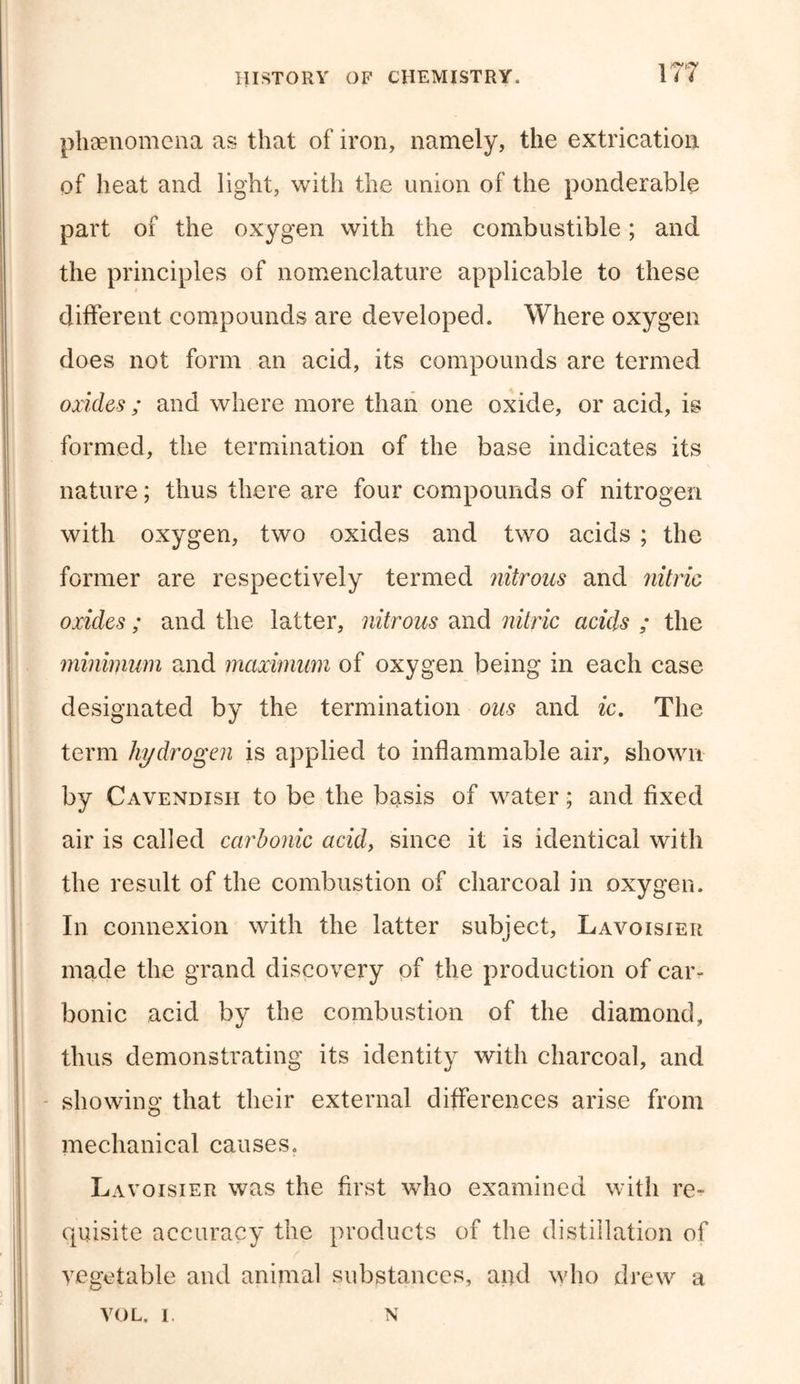 phenomena as that of iron, namely, the extrication of heat and light, with the union of the ponderable part of the oxygen with the combustible; and the principles of nomenclature applicable to these different compounds are developed. Where oxygen does not form an acid, its compounds are termed oxides ; and where more than one oxide, or acid, is formed, the termination of the base indicates its nature; thus there are four compounds of nitrogen with oxygen, two oxides and two acids ; the former are respectively termed nitrous and nitric oxides ; and the latter, nitrous and nitric acids ; the minimum and maximum of oxygen being in each case designated by the termination ous and ic. The term hydrogen is applied to inflammable air, shown by Cavendish to be the basis of water; and fixed air is called carbonic acid, since it is identical with the result of the combustion of charcoal in oxygen. In connexion with the latter subject, Lavoisier made the grand discovery of the production of car- bonic acid by the combustion of the diamond, thus demonstrating its identity with charcoal, and showing that their external differences arise from mechanical causes. Lavoisier was the first who examined with re- quisite accuracy the products of the distillation of vegetable and animal substances, and who drew a VOL. I. N