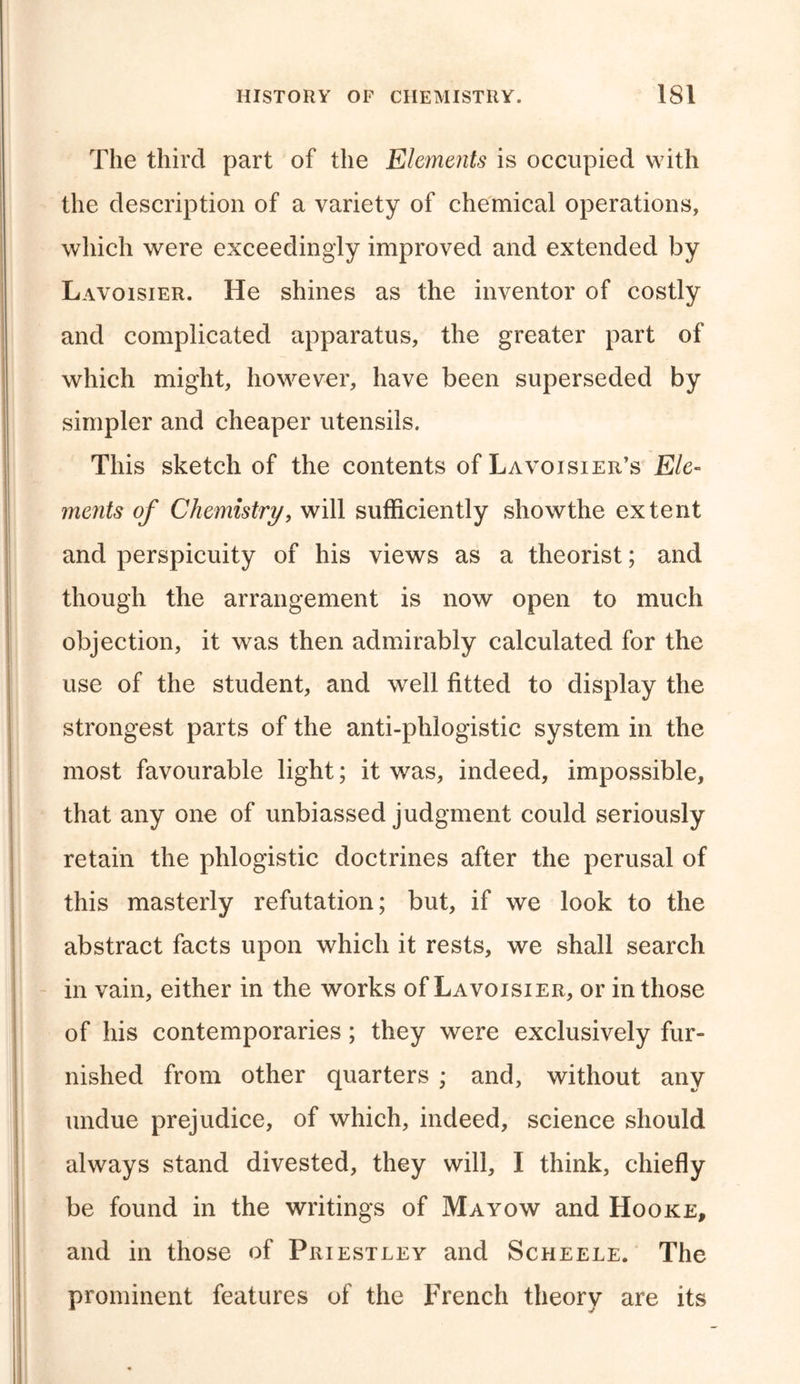 The third part of the Elements is occupied with the description of a variety of chemical operations, which were exceedingly improved and extended by Lavoisier. He shines as the inventor of costly and complicated apparatus, the greater part of which might, however, have been superseded by simpler and cheaper utensils. This sketch of the contents of Lavoisier’s Ele- ments of Chemistry, will sufficiently showthe extent and perspicuity of his views as a theorist; and though the arrangement is now open to much objection, it was then admirably calculated for the use of the student, and well fitted to display the strongest parts of the anti-phlogistic system in the most favourable light; it was, indeed, impossible, that any one of unbiassed judgment could seriously retain the phlogistic doctrines after the perusal of this masterly refutation; but, if we look to the abstract facts upon which it rests, we shall search in vain, either in the works of Lavoisier, or in those of his contemporaries; they were exclusively fur- nished from other quarters ; and, without any undue prejudice, of which, indeed, science should always stand divested, they will, I think, chiefly be found in the writings of Mayow and Hooke, and in those of Priestley and Scheele. The prominent features of the French theory are its