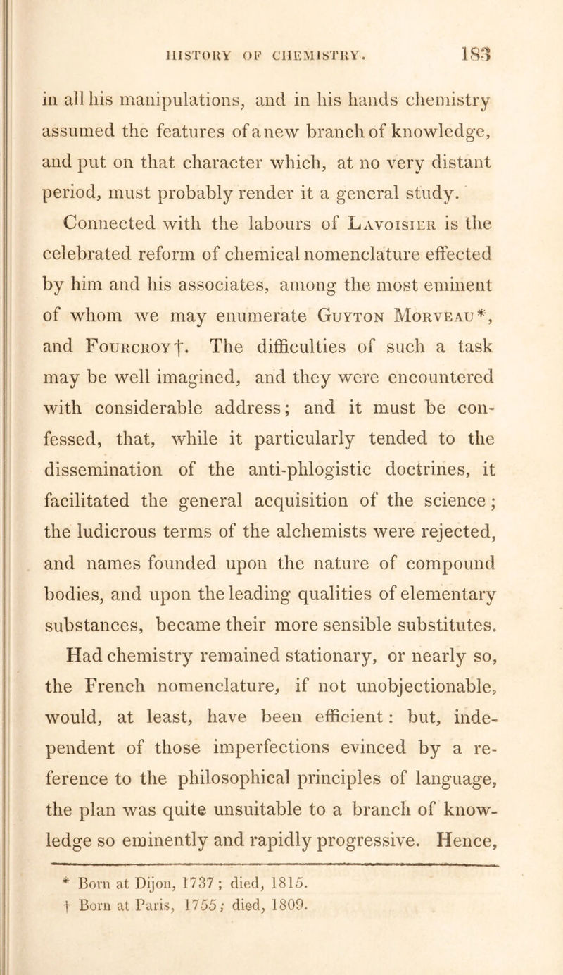 in all his manipulations, and in his hands chemistry assumed the features of a new branch of knowledge, and put on that character which, at no very distant period, must probably render it a general study. Connected with the labours of Lavoisier is the celebrated reform of chemical nomenclature effected by him and his associates, among the most eminent of whom we may enumerate Guyton Morveau*, and FourcroyI. The difficulties of such a task may be well imagined, and they were encountered with considerable address; and it must be con- fessed, that, while it particularly tended to the dissemination of the anti-phlogistic doctrines, it facilitated the general acquisition of the science; the ludicrous terms of the alchemists were rejected, and names founded upon the nature of compound bodies, and upon the leading qualities of elementary substances, became their more sensible substitutes. Had chemistry remained stationary, or nearly so, the French nomenclature, if not unobjectionable, would, at least, have been efficient: but, inde- pendent of those imperfections evinced by a re- ference to the philosophical principles of language, the plan was quite unsuitable to a branch of know- ledge so eminently and rapidly progressive. Hence, * Born at Dijon, 1737 ; died, 1815. + Born at Paris, 1755; di&amp;d, 1809.