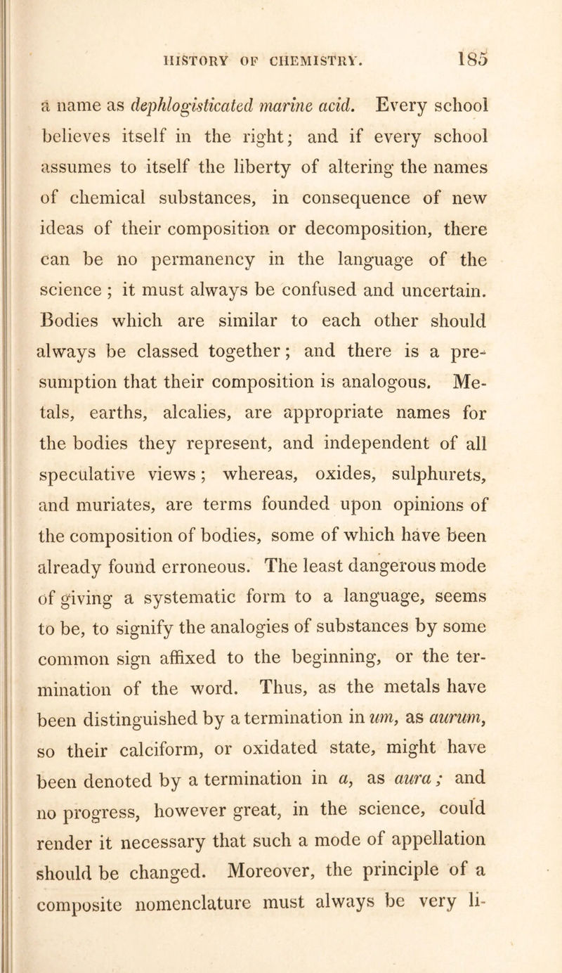 a name as dephlogisticated marine acid. Every school believes itself in the right; and if every school assumes to itself the liberty of altering the names of chemical substances, in consequence of new ideas of their composition or decomposition, there can be no permanency in the language of the science ; it must always be confused and uncertain. Bodies which are similar to each other should always be classed together; and there is a pre- sumption that their composition is analogous. Me- tals, earths, alcalies, are appropriate names for the bodies they represent, and independent of all speculative views; whereas, oxides, sulphurets, and muriates, are terms founded upon opinions of the composition of bodies, some of which have been already found erroneous. The least dangerous mode of giving a systematic form to a language, seems to be, to signify the analogies of substances by some common sign affixed to the beginning, or the ter- mination of the word. Thus, as the metals have been distinguished by a termination in urn, as aurum, so their calciform, or oxidated state, might have been denoted by a termination in a, as aura; and no progress, however great, in the science, could render it necessary that such a mode of appellation should be changed. Moreover, the principle of a composite nomenclature must always be very li-