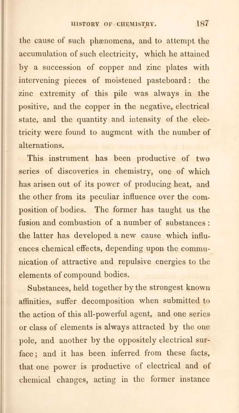 ■ the cause of such phenomena, and to attempt the accumulation of such electricity, which he attained by a succession of copper and zinc plates with intervening pieces of moistened pasteboard: the zinc extremity of this pile was always in the positive, and the copper in the negative, electrical state, and the quantity and intensity of the elec- tricity were found to augment with the number of alternations. This instrument has been productive of two series of discoveries in chemistry, one of which has arisen out of its power of producing heat, and the other from its peculiar influence over the com- position of bodies. The former has taught us the fusion and combustion of a number of substances : the latter has developed a new cause which influ- ences chemical effects, depending upon the commu- nication of attractive and repulsive energies to the elements of compound bodies. Substances, held together by the strongest known affinities, suffer decomposition when submitted to the action of this all-powerful agent, and one series or class of elements is always attracted by the one pole, and another by the oppositely electrical sur- face ; and it has been inferred from these facts, that one power is productive of electrical and of chemical changes, acting in the former instance