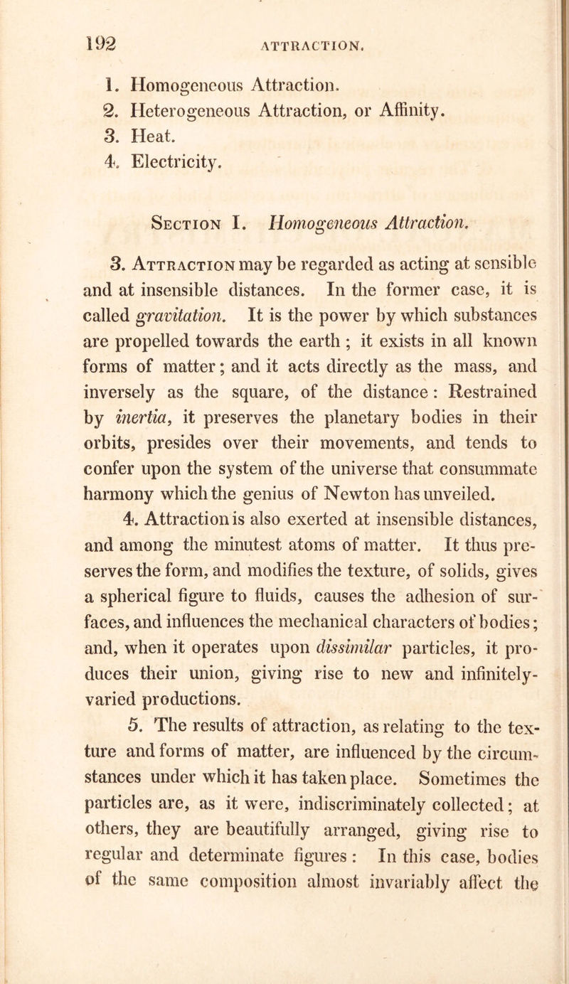 1. Homogeneous Attraction. 2. Heterogeneous Attraction, or Affinity. 3. Heat. 4. Electricity. Section I. Homogeneous Attraction. 3. Attraction may be regarded as acting at sensible and at insensible distances. In the former case, it is called gravitation. It is the power by which substances are propelled towards the earth ; it exists in all known forms of matter; and it acts directly as the mass, and inversely as the square, of the distance: Restrained by inertia, it preserves the planetary bodies in their orbits, presides over their movements, and tends to confer upon the system of the universe that consummate harmony which the genius of Newton has unveiled. 4. Attraction is also exerted at insensible distances, and among the minutest atoms of matter. It thus pre- serves the form, and modifies the texture, of solids, gives a spherical figure to fluids, causes the adhesion of sur- faces, and influences the mechanical characters of bodies; and, when it operates upon dissimilar particles, it pro- duces their union, giving rise to new and infinitely- varied productions. 5. The results of attraction, as relating to the tex- ture and forms of matter, are influenced by the circum- stances under which it has taken place. Sometimes the particles are, as it were, indiscriminately collected; at others, they are beautifully arranged, giving rise to regular and determinate figures : In this case, bodies of the same composition almost invariably affect the