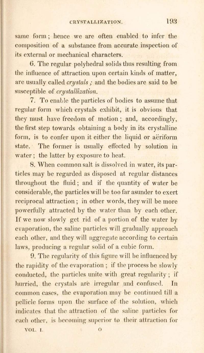 same form; hence we are often enabled to infer the composition of a substance from accurate inspection of its external or mechanical characters. 6. The regular polyhedral solids thus resulting from the influence of attraction upon certain kinds of matter, are usually called crystals ; and the bodies are said to be susceptible of crystallization. 7. To enable the particles of bodies to assume that regular form which crystals exhibit, it is obvious that they must have freedom of motion; and, accordingly, the first step towards obtaining a body in its crystalline form, is to confer upon it either the liquid or aeriform state. The former is usually effected by solution in water ; the latter by exposure to heat. 8. When common salt is dissolved in water, its par- ticles may be regarded as disposed at regular distances throughout the fluid; and if the quantity of water be considerable, the particles will be too far asunder to exert reciprocal attraction; in other words, they will be more powerfully attracted by the water than by each other. If we now slowly get rid of a portion of the water by evaporation, the saline particles will gradually approach each other, and they will aggregate according to certain laws, producing a regular solid of a cubic form. 9. The regularity of this figure will be influenced by the rapidity of the evaporation ; if the process be slowly conducted, the particles unite with great regularity; if hurried, the crystals are irregular and confused. In common cases, the evaporation may be continued till a pellicle forms upon the surface of the solution, which indicates that the attraction of the saline particles for each other, is becoming superior to their attraction for VOL i. o