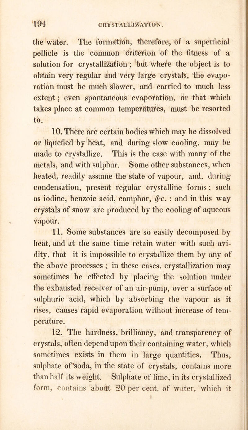 the water. The formation, therefore, of a superficial pellicle is the common criterion of the fitness of a solution for crystallisation ; but where the object is to obtain very regular and very large crystals, the evapo- ration must be much slower, and carried to much less extent; even spontaneous evaporation, or that which takes place at common temperatures, must be resorted to. 10. There are certain bodies which may be dissolved or liquefied by heat, and during slow cooling, may be made to crystallize. This is the case with many of the metals, and with sulphur. Some other substances, when heated, readily assume the state of vapour, and, during condensation, present regular crystalline forms ; such as iodine, benzoic acid, camphor, : and in this way crystals of snow are produced by the cooling of aqueous vapour. 11. Some substances are so easily decomposed by heat, and at the same time retain water with such avi- dity, that it is impossible to crystallize them by any of the above processes ; in these cases, crystallization may sometimes be effected by placing the solution under the exhausted receiver of an air-pump, over a surface of sulphuric acid, which by absorbing the vapour as it rises, causes rapid evaporation without increase of tem- perature. 12. The hardness, brilliancy, and transparency of crystals, often depend upon their containing water, which sometimes exists in them in large quantities. Thus, sulphate of'soda, in the state of crystals, contains more than half its weight. Sulphate of lime, in its crystallized form, contains about 20 per cent, of water, which it