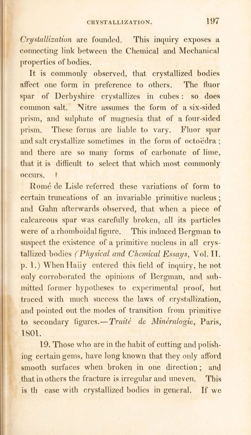 Crystallization are founded. This inquiry exposes a connecting link between the Chemical and Mechanical properties of bodies. It is commonly observed, that crystallized bodies affect one form in preference to others. The fluor spar of Derbyshire crystallizes in cubes : so does common salt. Nitre assumes the form of a six-sided prism, and sulphate of magnesia that of a four-sided prism. These forms are liable to vary. Fluor spar and salt crystallize sometimes in the form of octoedra ; and there are so many forms of carbonate of lime, that it is difficult to select that which most commonly occurs, i Rome de Lisle referred these variations of form to certain truncations of an invariable primitive nucleus ; and Gahn afterwards observed, that when a piece of calcareous spar was carefully broken, all its particles were of a rhomboidal figure. This induced Bergman to suspect the existence of a primitive nucleus in all crys- tallized bodies (Physical and Chemical Essays, Yol. II. p. 1.) WhenHaiiy entered this field of inquiry, he not only corroborated the opinions of Bergman, and sub- mitted former hypotheses to experimental proof, but traced with much success the laws of crystallization, and pointed out the modes of transition from primitive to secondary figures.—Traite de Mineralogie, Paris, 1801. 19. Those who are in the habit of cutting and polish- ing certain gems, have long known that they only afford smooth surfaces when broken in one direction; and that in others the fracture is irregular and uneven. This is th case with crystallized bodies in general. If we
