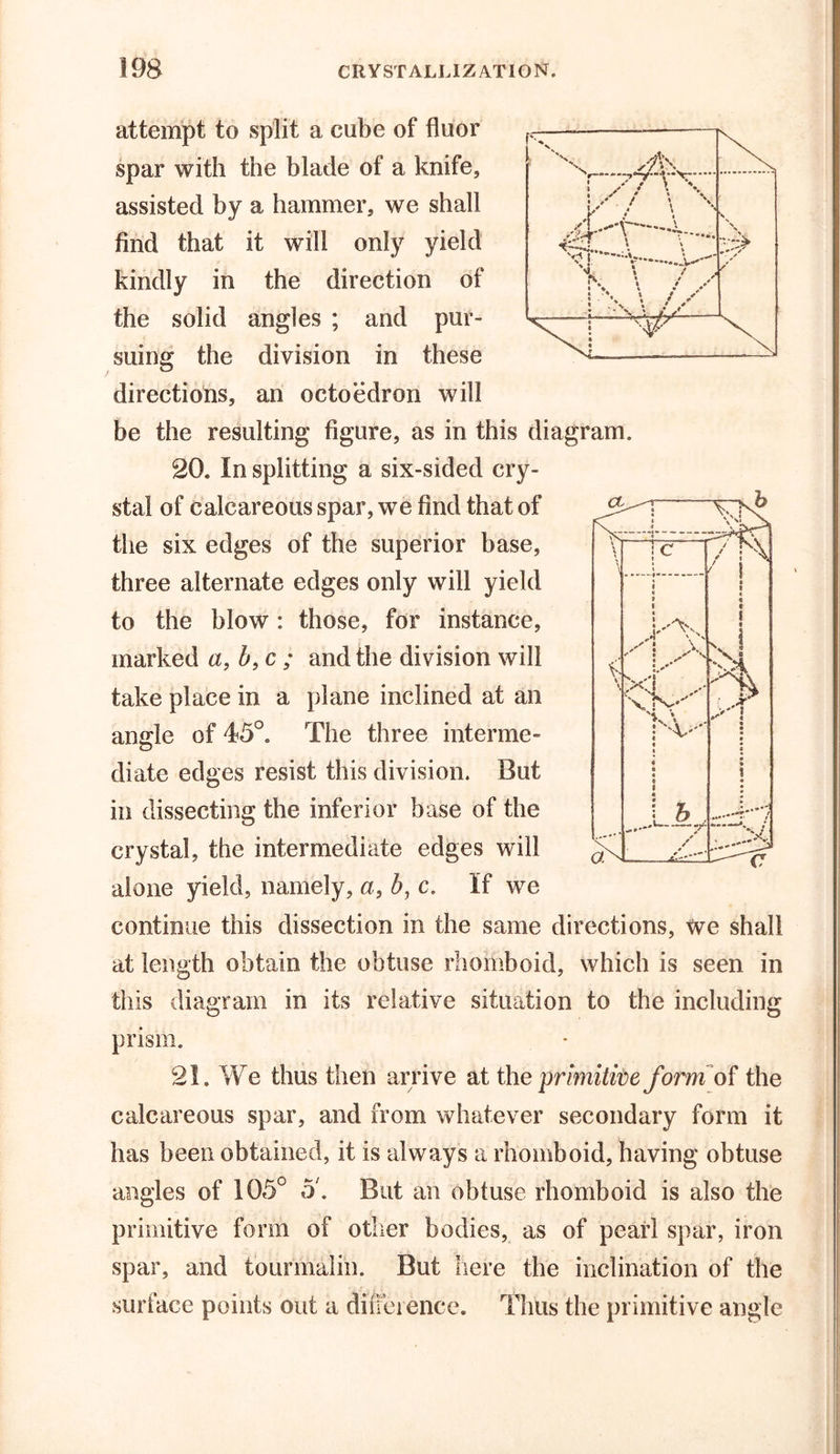 attempt to split a cube of fluor spar with the blade of a knife, assisted by a hammer, we shall find that it will only yield kindly in the direction of the solid angles ; and pur- suing the division in these directions, an octoedron will be the resulting figure, as in this diagram. 20* In splitting a six-sided cry- stal of calcareous spar, we find that of the six edges of the superior base, three alternate edges only will yield to the blow: those, for instance, marked a, b, c ; and the division will take place in a plane inclined at an angle of 45°. The three interme- diate edges resist this division. But in dissecting the inferior base of the crystal, the intermediate edges will alone yield, namely, a, b, c. If we continue this dissection in the same directions, We shall at length obtain the obtuse rhomboid, which is seen in this diagram in its relative situation to the including prism. 21. We thus then arrive at the primitive form of the calcareous spar, and from whatever secondary form it has been obtained, it is always a rhomboid, having obtuse angles of 105° o. But an obtuse rhomboid is also the primitive form of other bodies, as of pearl spar, iron spar, and tourmalin. But here the inclination of the surface points out a difference. Thus the primitive angle
