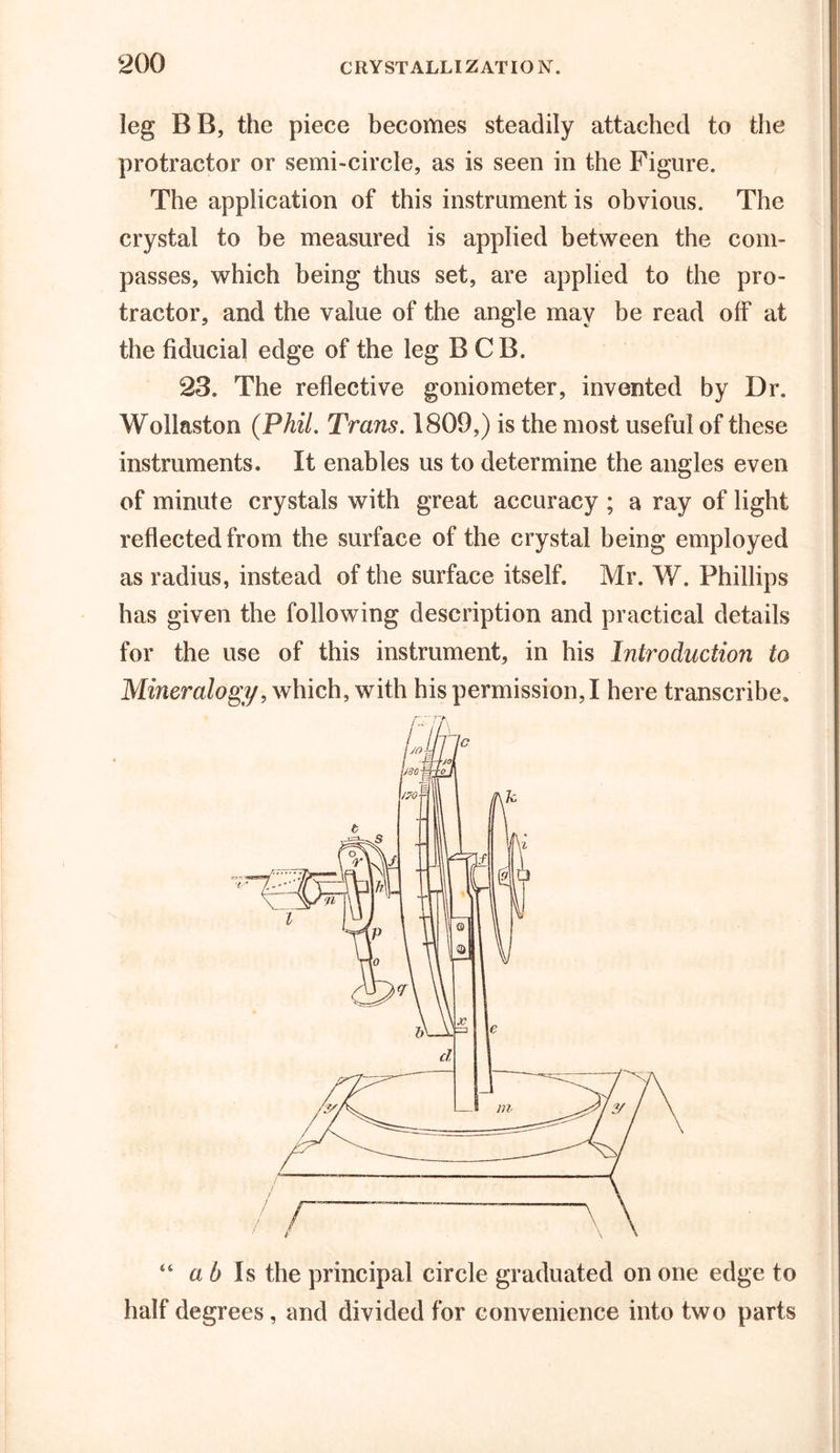 leg BB, the piece becomes steadily attached to the protractor or semi-circle, as is seen in the Figure. The application of this instrument is obvious. The crystal to be measured is applied between the com- passes, which being thus set, are applied to the pro- tractor, and the value of the angle may be read off at the fiducial edge of the leg B C B. 23. The reflective goniometer, invented by Dr. Wollaston (Phil, Trans, 1809,) is the most useful of these instruments. It enables us to determine the angles even of minute crystals with great accuracy ; a ray of light reflected from the surface of the crystal being employed as radius, instead of the surface itself. Mr. W. Phillips has given the following description and practical details for the use of this instrument, in his Introduction to Mineralogy, which, with his permission, I here transcribe* “ ah Is the principal circle graduated on one edge to half degrees, and divided for convenience into two parts