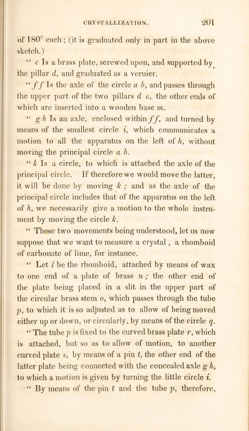 of 180° each; (it is graduated only in part in the above sketch.) 4C c Is a brass plate, screwed upon, and supported by the pillar d, and graduated as a vernier. “//Is the axle of the circle a b, and passes through the upper part of the two pillars d c, the other ends of which are inserted into a wooden base m. “ gh Is an axle, enclosed within//, and turned by means of the smallest circle i, which communicates a motion to all the apparatus on the left of h, without moving the principal circle a b. 44 k Is a circle, to which is attached the axle of the principal circle. If therefore we would move the latter, it will be done by moving k ; and as the axle of the principal circle includes that of the apparatus on the left of h, we necessarily give a motion to the whole instru- ment by moving the circle k. 44 These two movements being understood, let us now suppose that we want to measure a crystal, a rhomboid of carbonate of lime, for instance. 44 Let l be the rhomboid, attached by means of wax to one end of a plate of brass n ; the other end of the plate being placed in a slit in the upper part of the circular brass stem o, which passes through the tube p, to which it is so adjusted as to allow of being moved either up or down, or circularly, by means of the circle q. 44 The tube p is fixed to the curved brass plate r, which is attached, but so as to allow of motion, to another curved plate s, by means of a pin t, the other end of the latter plate being connected with the concealed axle g h, to which a motion is given by turning the little circle i. 44 By means of the pin t and the tube p, therefore,