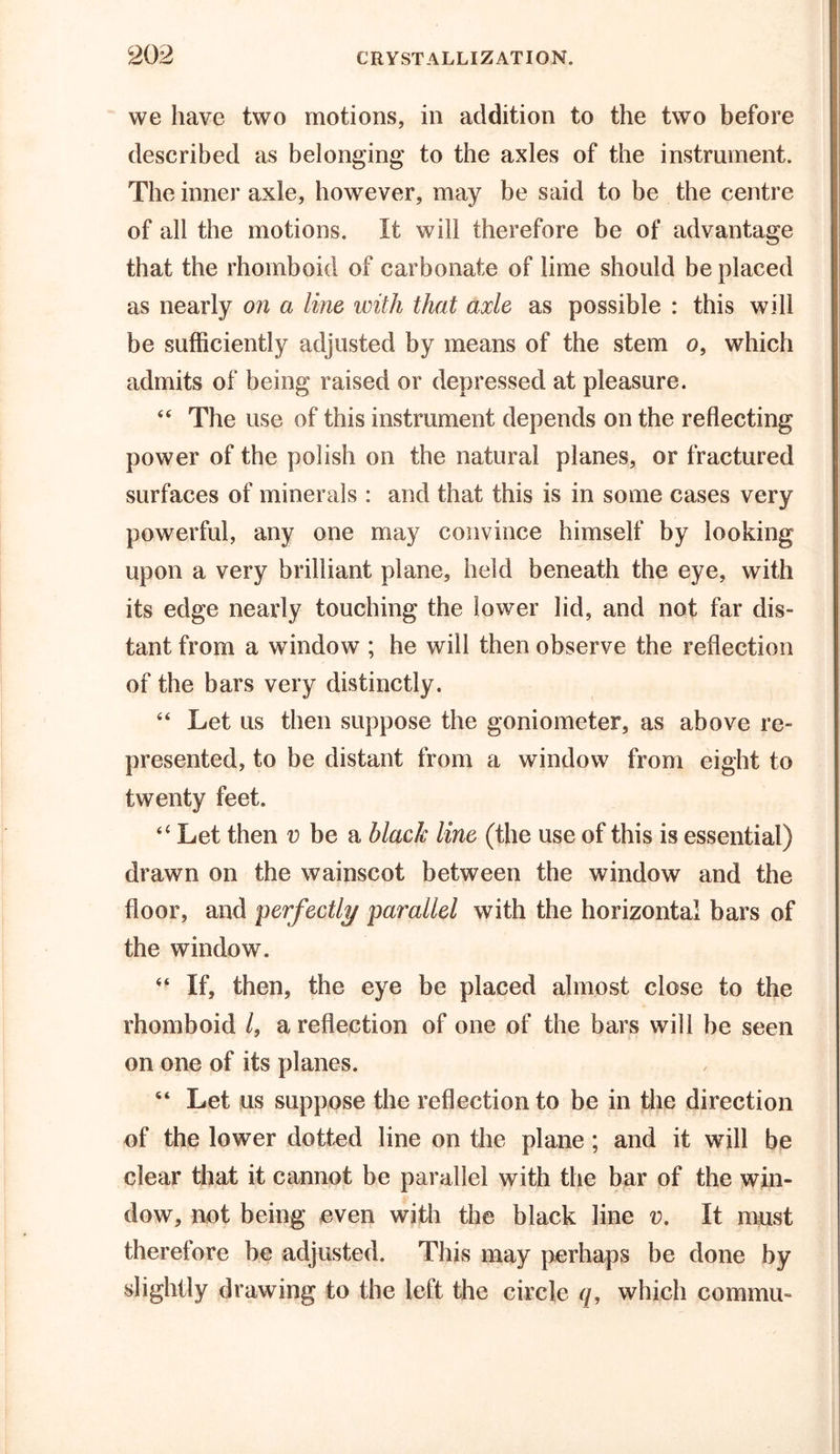 we have two motions, in addition to the two before described as belonging to the axles of the instrument. The inner axle, however, may be said to be the centre of all the motions. It will therefore be of advantage that the rhomboid of carbonate of lime should be placed as nearly on a line with that axle as possible : this will be sufficiently adjusted by means of the stem o, which admits of being raised or depressed at pleasure. “ The use of this instrument depends on the reflecting power of the polish on the natural planes, or fractured surfaces of minerals : and that this is in some cases very powerful, any one may convince himself by looking upon a very brilliant plane, held beneath the eye, with its edge nearly touching the lower lid, and not far dis- tant from a window ; he will then observe the reflection of the bars very distinctly. “ Let us then suppose the goniometer, as above re- presented, to be distant from a window from eight to twenty feet. “ Let then v be a black line (the use of this is essential) drawn on the wainscot between the window and the floor, and perfectly parallel with the horizontal bars of the window.  If, then, the eye be placed almost close to the rhomboid /, a reflection of one of the bars will be seen on one of its planes. “ Let us suppose the reflection to be in the direction of the lower dotted line on the plane ; and it will be clear that it cannot be parallel with the bar of the win- dow, not being even with the black line v. It must therefore be adjusted. This may perhaps be done by slightly drawing to the left the circle q, which commu-