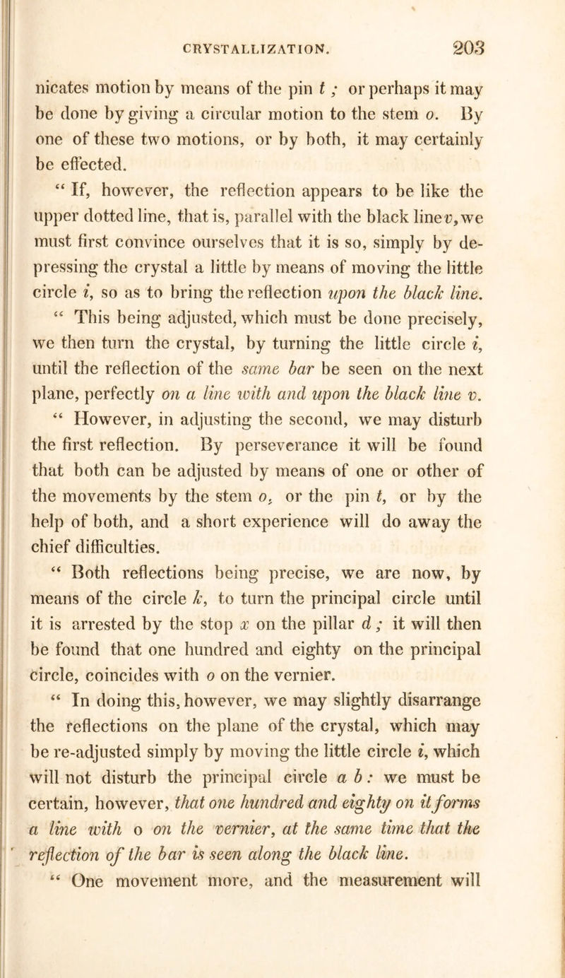 nicates motion by means of the pin t ; or perhaps it may be done by giving a circular motion to the stem o. By one of these two motions, or by both, it may certainly be effected. “ If, however, the reflection appears to be like the upper dotted line, that is, parallel with the black line r, we must first convince ourselves that it is so, simply by de- pressing the crystal a little by means of moving the little circle i, so as to bring the reflection upon the black line, “ This being adjusted, which must be done precisely, we then turn the crystal, by turning the little circle i, until the reflection of the same bar be seen on the next plane, perfectly on a line with and upon the black line v. “ However, in adjusting the second, we may disturb the first reflection. By perseverance it will be found that both can be adjusted by means of one or other of the movements by the stem o, or the pin t, or by the help of both, and a short experience will do away the chief difficulties. “ Both reflections being precise, we are now, by means of the circle k, to turn the principal circle until it is arrested by the stop x on the pillar d ; it will then be found that one hundred and eighty on the principal circle, coincides with o on the vernier. “ In doing this, however, we may slightly disarrange the reflections on the plane of the crystal, which may be re-adjusted simply by moving the little circle e, which will not disturb the principal circle a b: we must be certain, however, that one hundred and eighty on it forms a line with o on the vernier, at the same time that the reflection of the bar is seen along the black line. 66 One movement more, and the measurement will