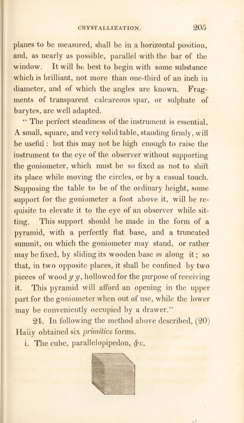 planes to be measured, shall be in a horizontal position, and, as nearly as possible, parallel with the bar of the window. It will be best to begin with some substance which is brilliant, not more than one-third of an inch in diameter, and of which the angles are known. Frag- ments of transparent calcareous spar, or sulphate of barytes, are well adapted. “ The perfect steadiness of the instrument is essential. A small, square, and very solid table, standing firmly, will be useful: but this may not be high enough to raise the instrument to the eye of the observer without supporting the goniometer, which must be so fixed as not to shift its place while moving the circles, or by a casual touch. Supposing the table to be of the ordinary height, some support for the goniometer a foot above it, will be re- quisite to elevate it to the eye of an observer while sit- ting. This support should be made in the form of a pyramid, with a perfectly flat base, and a truncated summit, on which the goniometer may stand, or rather may be fixed, by sliding its wooden base m along it; so that, in two opposite places, it shall be confined by two pieces of wood y y, hollowed for the purpose of receiving it. This pyramid will afford an opening in the upper part for the goniometer when out of use, while the lower may be conveniently occupied by a drawer.” 24. In following the method above described, (20) Haiiy obtained six primitive forms. i. The cube, parallelopipedon, $*c.