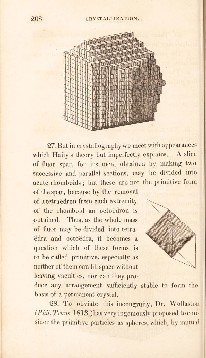 27. But in crystallography we meet with appearances which Haiiy’s theory but imperfectly explains. A slice of fluor spar, for instance, obtained by making two successive and parallel sections, may be divided into acute rhomboids; but these are not the primitive form of the spar, because by the removal of a tetraedron from each extremity of the rhomboid an octoedron is obtained. Thus, as the whole mass of fluor may be divided into tetra- edra and octoedra, it becomes a question which of these forms is to be called primitive, especially as neither of them can fill space without leaving vacuities, nor can they pro- duce any arrangement sufficiently stable to form the basis of a permanent crystal. 28. To obviate this incongruity, Dr. Wollaston (Phil. Trans. 1818,) has very ingeniously proposed to con- sider the primitive particles as spheres, which, by mutual