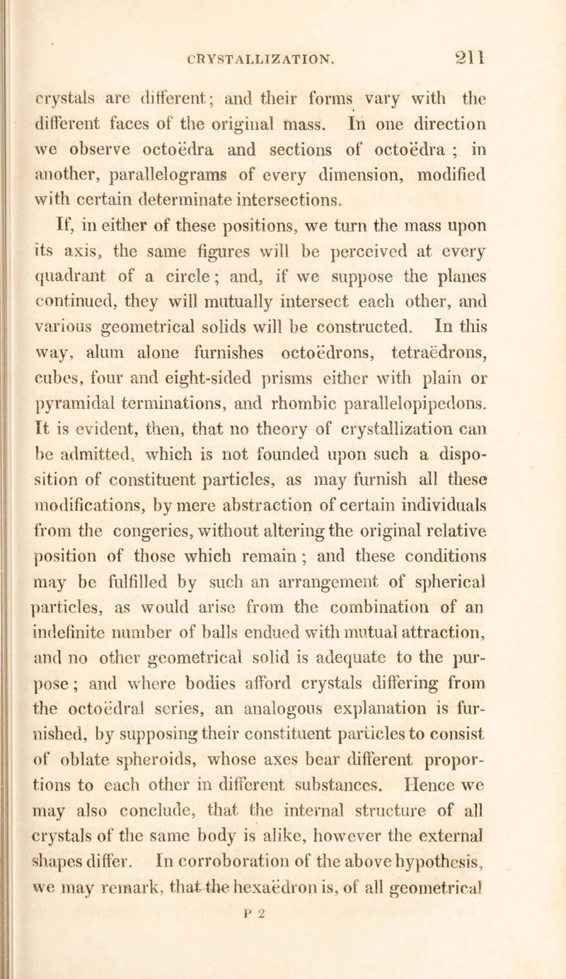 crystals are different; and their forms vary with the different faces of the original mass. In one direction we observe octoedra and sections of octoedra ; in another, parallelograms of every dimension, modified with certain determinate intersections. If, in either of these positions, we turn the mass upon its axis, the same figures will be perceived at every quadrant of a circle; and, if we suppose the planes continued, they will mutually intersect each other, and various geometrical solids will be constructed. In this way, alum alone furnishes octoedrons, tetraedrons, cubes, four and eight-sided prisms either with plain or pyramidal terminations, and rhombic parallelopipedons. It is evident, then, that no theory of crystallization can be admitted, which is not founded upon such a dispo- sition of constituent particles, as may furnish all these modifications, by mere abstraction of certain individuals from the congeries, without altering the original relative position of those which remain ; and these conditions may be fulfilled by such an arrangement of spherical particles, as would arise from the combination of an indefinite number of balls endued with mutual attraction, and no other geometrical solid is adequate to the pur- pose ; and where bodies afford crystals differing from the octoedral scries, an analogous explanation is fur- nished, by supposing their constituent particles to consist of oblate spheroids, whose axes bear different propor- tions to each other in different substances. Hence we may also conclude, that the internal structure of all crystals of the same body is alike, however the external shapes differ. In corroboration of the above hypothesis, we may remark, that the hexaedron is, of all geometrical iJ 2