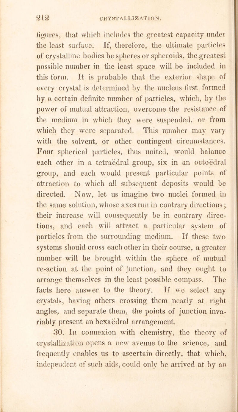 figures, that which includes the greatest capacity under the least surface. If, therefore, the ultimate particles of crystalline bodies be spheres or spheroids, the greatest possible number in the least space will be included in this form. It is probable that the exterior shape of every crystal is determined by the nucleus lirst formed by a certain definite number of particles, which, by the power of mutual attraction, overcome the resistance of the medium in which they were suspended, or from which they were separated. This number may vary with the solvent, or other contingent circumstances. Four spherical particles, thus united, would balance each other in a tetraedral group, six in an octoedral group, and each would present particular points of attraction to which all subsequent deposits would be directed. Now, let us imagine two nuclei formed in the same solution, whose axes run in contrary directions; their increase will consequently be in contrary direc- tions, and each will attract a particular system of particles from the surrounding medium. If these two systems should cross each other in their course, a greater number will be brought within the sphere of mutual re-action at the point of junction, and they ought to arrange themselves in the least possible compass. The facts here answer to the theory. If we select any crystals, having others crossing them nearly at right angles, and separate them, the points of junction inva- riably present an hexaedral arrangement. 80. In connexion with chemistry, the theory of crystallization opens a new avenue to the science, and frequently enables us to ascertain directly, that which, independent of such aids, could only be arrived at by an