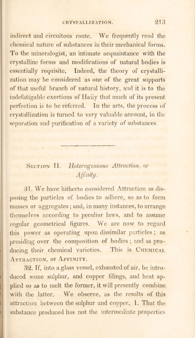 indirect and circuitous route. We frequently read the chemical nature of substances in their mechanical forms. To the mineralogist, an intimate acquaintance with the crystalline forms and modifications of natural bodies is essentially requisite. Indeed, the theory of crystalli- zation may be considered as one of the great supports of that useful branch of natural history, and it is to the indefatigable exertions of Haiiy that much of its present perfection is to be referred. In the arts, the process of crystallization is turned to very valuable account, in the separation and purification of a variety of substances. Section II. Heterogeneous Attraction, or Affinity. 31. We have hitherto considered Attraction as dis- posing the particles of bodies to adhere, so as to form masses or aggregates; and, in many instances, to arrange themselves according to peculiar laws, and to assume regular geometrical figures. We are now to regard this power as operating upon dissimilar particles ; as presiding over the composition of bodies; and as pro- ducing their chemical varieties. This is Chemical Attraction, or Affinity. 32. If, into a glass vessel, exhausted of air, be intro- duced some sulphur, and copper filings, and heat ap- plied so as to melt the former, it will presently combine with the latter. We observe, as the results of this attraction between the sulphur and copper, 1. That the substance produced has not the intermediate properties