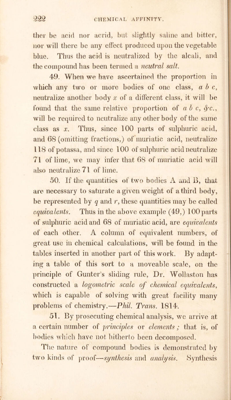 ther be acid nor acrid, but slightly saline and bitter, nor will there be any effect produced upon the vegetable blue. Thus the acid is neutralized by the alcali, and the compound has been termed a neutral salt. 49. When we have ascertained the proportion in which any two or more bodies of one class, a b c, neutralize another body x of a different class, it will be found that the same relative proportion of ab c, fyc., will be required to neutralize any other body of the same class as x. Thus, since 100 parts of sulphuric acid, and 68 (omitting fractions,) of muriatic acid, neutralize 118 of potassa, and since 100 of sulphuric acid neutralize 71 of lime, we may infer that 68 of muriatic acid will also neutralize 71 of lime. 50. If the quantities of two bodies A and B, that are necessary to saturate a given weight of a third body, be represented by q and r, these quantities may be called equivalents. Thus in the above example (49,) 100 parts of sulphuric acid and 68 of muriatic acid, are equivalents of each other. A column of equivalent numbers, of great use in chemical calculations, will be found in the tables inserted in another part of this work. By adapt- ing a table of this sort to a moveable scale, on the principle of Gunter's sliding rule, Dr. Wollaston has constructed a logometric scale of chemical equivalents, which is capable of solving with great facility many problems of chemistry.-—Phil. Trans. 1814. 51. By prosecuting chemical analysis, we arrive at a, certain number of principles or elements ; that is, of bodies which have not hitherto been decomposed. The nature of compound bodies is demonstrated by two kinds of proof—synthesis and analysis. Synthesis