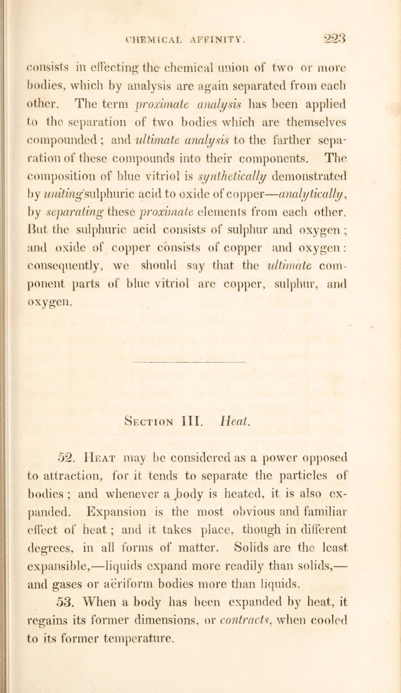 consists in effecting the chemical union of two or more bodies, which by analysis are again separated from each other. The term proximate analysis has been applied to the separation of two bodies which are themselves compounded ; and ultimate analysis to the farther sepa- ration of these compounds into their components. The composition of blue vitriol is synthetically demonstrated by writing sulphuric acid to oxide of copper—analytically, by separating these proximate elements from each other. Rut the sulphuric acid consists of sulphur and oxygen; and oxide of copper consists of copper and oxygen : consequently, we should say that the ultimate com- ponent parts of blue vitriol are copper, sulphur, and oxygen. Section III. Heat. 52. IIeat may be considered as a power opposed to attraction, for it tends to separate the particles of bodies ; and whenever a body is heated, it is also ex- panded. Expansion is the most obvious and familiar effect of heat; and it takes place, though in different degrees, in all forms of matter. Solids are the least, expansible,—liquids expand more readily than solids,— and gases or aeriform bodies more than liquids. 53. When a body has been expanded by heat, it regains its former dimensions, or contracts, when cooled to its former temperature.