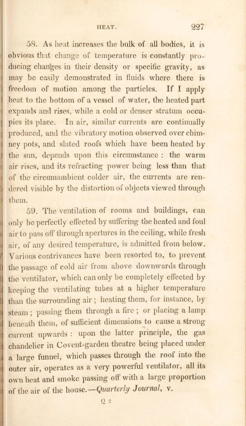58. As heat increases the bulk of all bodies, it is : obvious that change of temperature is constantly pro- ducing changes in their density or specific gravity, as ' may be easily demonstrated in fluids where there is I freedom of motion among the particles. If I apply I heat to the bottom of a vessel of water, the heated part i expands and rises, while a cold or denser stratum occu- j pies its place. In air, similar currents are continually j produced, and the vibratory motion observed over chim- i ney pots, and slated roofs which have been heated by the sun, depends upon this circumstance : the warm air rises, and its refracting power being less than that of the circumambient colder air, the currents are ren- dered visible by the distortion of objects viewed through l them. 59. The ventilation of rooms and buildings, can only be perfectly effected by suffering the heated and foul air to pass off through apertures in the ceiling, while fresh air, of any desired temperature, is admitted from below. Various contrivances have been resorted to, to prevent the passage of cold air from above downwards through the ventilator, which can only be completely effected by keeping the ventilating tubes at a higher temperature than the surrounding air ; heating them, for instance, by steam; passing them through a fire ; or placing a lamp beneath them, of sufficient dimensions to cause a strong I j current upwards : upon the latter principle, the gas chandelier in Covent-garden theatre being placed under a large funnel, which passes through the roof into the o outer air, operates as a very powerful ventilator, all its J own heat and smoke passing off with a large proportion of the air of the house.—Quarterly Journal, v.