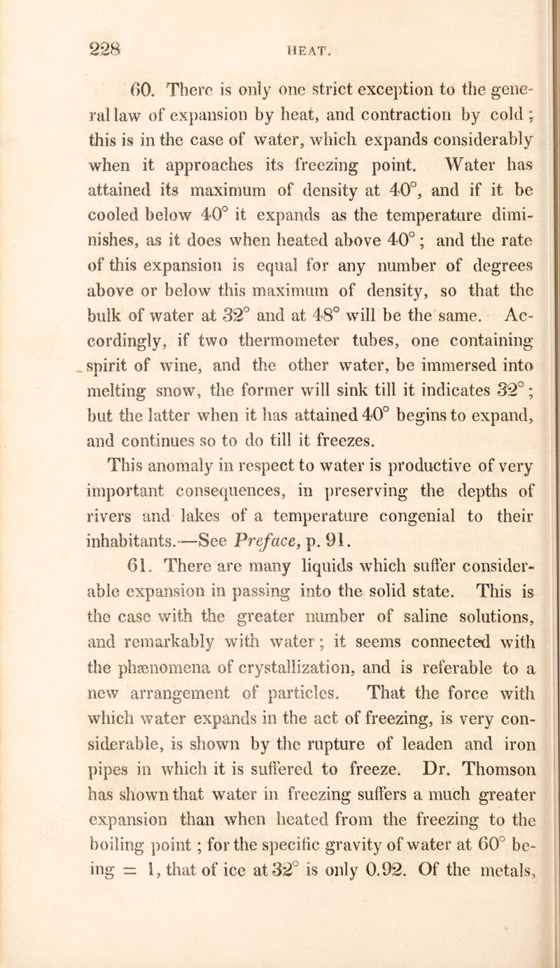60. There is only one strict exception to the gene- ral law of expansion by heat, and contraction by cold ; this is in the case of water, which expands considerably when it approaches its freezing point. Water has attained its maximum of density at 40°, and if it be cooled below 40° it expands as the temperature dimi- nishes, as it does when heated above 40°; and the rate of this expansion is equal for any number of degrees above or below this maximum of density, so that the bulk of water at 32° and at 48° will be the same. Ac- cordingly, if two thermometer tubes, one containing _ spirit of wine, and the other water, be immersed into melting snow, the former will sink till it indicates 32°; but the latter when it has attained 40° begins to expand, and continues so to do till it freezes. This anomaly in respect to water is productive of very important consequences, in preserving the depths of rivers and lakes of a temperature congenial to their inhabitants.—See Preface, p. 91. 61. There are many liquids which suffer consider- able expansion in passing into the solid state. This is the case with the greater number of saline solutions, and remarkably with water; it seems connected with the phenomena of crystallization, and is referable to a new arrangement of particles. That the force with which water expands in the act of freezing, is very con- siderable, is shown by the rupture of leaden and iron pipes in which it is suffered to freeze. Dr, Thomson has shown that water in freezing suffers a much greater expansion than when heated from the freezing to the boiling point; for the specific gravity of water at 60° be- ing = 1, that of ice at 32 is only 0.92. Of the metals.