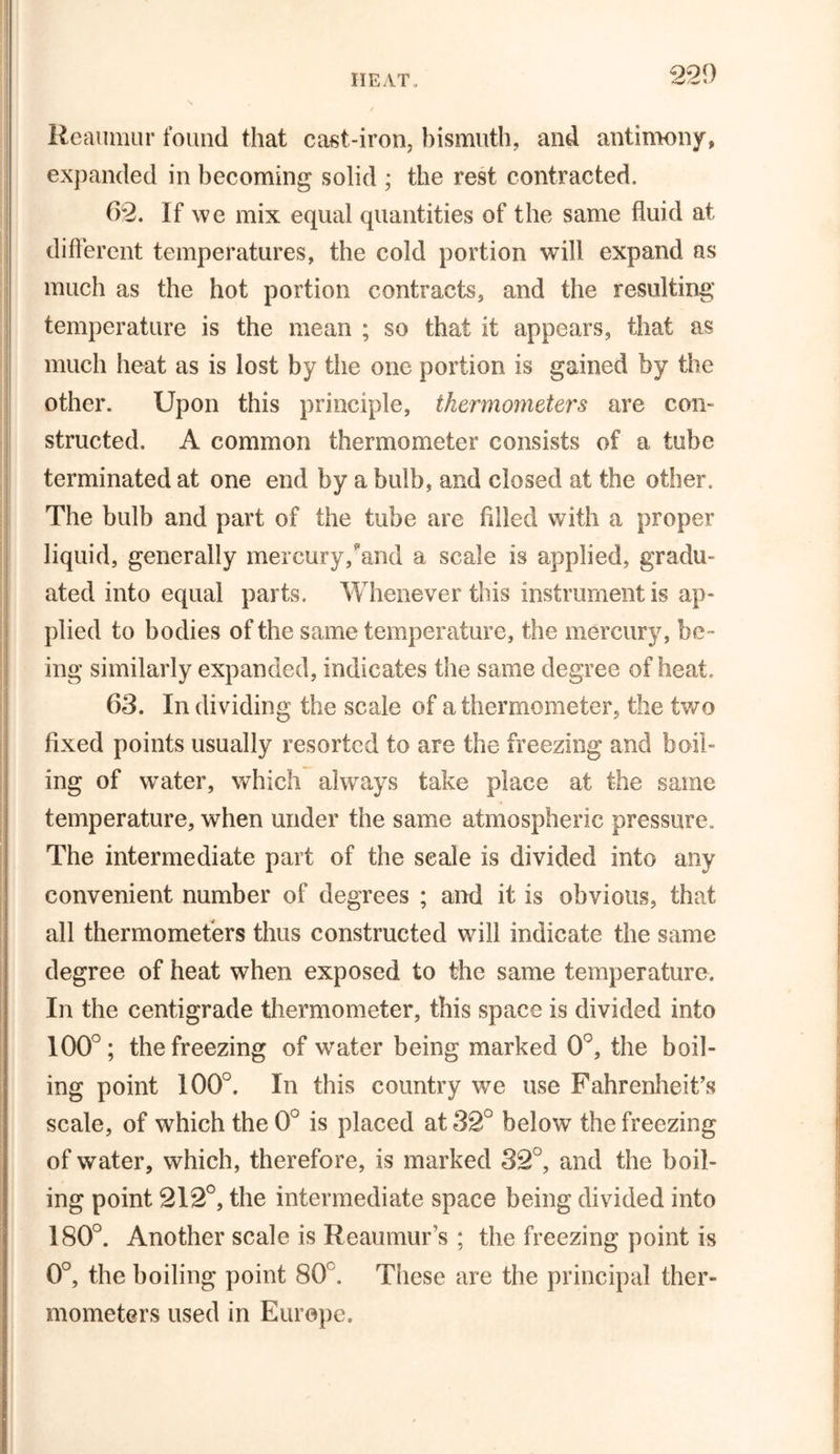 Reaumur found that cast-iron, bismuth, and antimony, expanded in becoming solid ; the rest contracted. 62. If we mix equal quantities of the same fluid at different temperatures, the cold portion will expand as much as the hot portion contracts, and the resulting temperature is the mean ; so that it appears, that as much heat as is lost by the one portion is gained by the other. Upon this principle, thermometers are con- structed, A common thermometer consists of a tube terminated at one end by a bulb, and closed at the other. The bulb and part of the tube are filled with a proper liquid, generally mercury,?and a scale is applied, gradu- ated into equal parts. Whenever this instrument is ap- plied to bodies of the same temperature, the mercury, be- ing similarly expanded, indicates the same degree of heat. 63. In dividing the scale of a thermometer, the two fixed points usually resorted to are the freezing and boil- ing of water, which always take place at the same temperature, when under the same atmospheric pressure. The intermediate part of the seale is divided into any convenient number of degrees ; and it is obvious, that all thermometers thus constructed will indicate the same degree of heat when exposed to the same temperature. In the centigrade thermometer, this space is divided into 100°; the freezing of water being marked 0°, the boil- ing point 100°. In this country we use Fahrenheit’s scale, of which the 0° is placed at 32° below the freezing of water, which, therefore, is marked 32°, and the boil- ing point 212°, the intermediate space being divided into 180°. Another scale is Reaumur’s ; the freezing point is 0°, the boiling point 80°. These are the principal ther- mometers used in Europe.