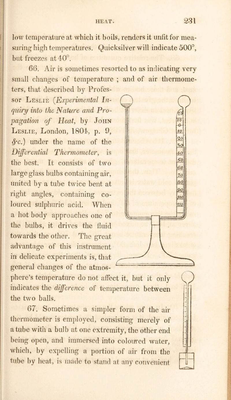 low temperature at which it boils, renders it unfit for mea- suring high temperatures. Quicksilver will indicate 500°, but freezes at 40°. 66. Air is sometimes resorted to as indicating very small changes of temperature ; and of air thermome- ters, that described by Profes- sor Leslie (.Experimental In- quiry into the Nature and Pro- pagation of Heat, by John Leslie, London, 1804, p. 9, §'C.) under the name of the Differential Thermometer, is the best. It consists of two large glass bulbs containing air, united by a tube twice bent at right angles, containing co- loured sulphuric acid. When a hot body approaches one of the bulbs, it drives the fluid towards the other. The great advantage of this instrument in delicate experiments is, that general changes of the atmos- phere’s temperature do not affect it, but it only (T) indicates the difference of temperature between the two balls. ~ 67. Sometimes a simpler form of the air  thermometer is employed, consisting merely of i a tube with a bulb at one extremity, the other end ' being open, and immersed into coloured water, ; which, by expelling a portion of air from the ,-X- tube by heat, is made to stand at any convenient 0